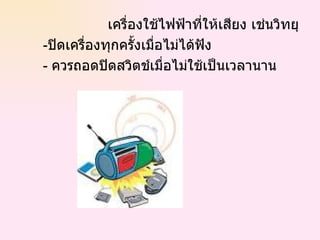 เครื่องใช้ไฟฟ้าที่ให้เสียง เช่นวิทยุ - ปิดเครื่องทุกครั้งเมื่อไม่ได้ฟัง -  ควรถอดปิดสวิตช์เมื่อไม่ใช้เป็นเวลานาน  