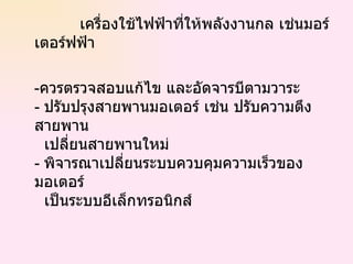 เครื่องใช้ไฟฟ้าที่ให้พลังงานกล เช่นมอร์เตอร์ฟฟ้า - ควรตรวจสอบแก้ไข และอัดจารบีตามวาระ -  ปรับปรุงสายพานมอเตอร์ เช่น ปรับความตึงสายพาน    เปลี่ยนสายพานใหม่ -  พิจารณาเปลี่ยนระบบควบคุมความเร็วของมอเตอร์   เป็นระบบอีเล็กทรอนิกส์  