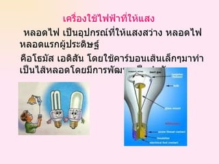 เครื่องใช้ไฟฟ้าที่ให้แสง หลอดไฟ เป็นอุปกรณ์ที่ให้แสงสว่าง หลอดไฟหลอดแรกผู้ประดิษฐ์ คือโธมัส เอดิสัน โดยใช้คาร์บอนเส้นเล็กๆมาทำเป็นไส้หลอดโดยมีการพัฒนาเป็นลำดับ 