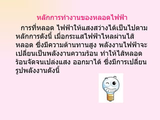หลักการทำงานของหลอดไฟฟ้า   การที่หลอด ไฟฟ้าให้แสงสว่างได้เป็นไปตามหลักการดังนี้ เมื่อกระแสไฟฟ้าไหลผ่านไส้หลอด ซึ่งมีความต้านทานสูง พลังงานไฟฟ้าจะเปลี่ยนเป็นพลังงานความร้อน ทำให้ไส้หลอดร้อนจัดจนเปล่งแสง ออกมาได้ ซึ่งมีการเปลี่ยนรูปพลังงานดังนี้  