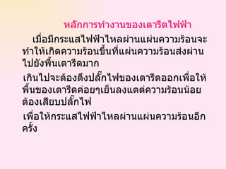 หลักการทำงานของเตารีดไฟฟ้า เมื่อมีกระแสไฟฟ้าไหลผ่านแผ่นความร้อนจะทำให้เกิดความร้อนขึ้นที่แผ่นความร้อนส่งผ่านไปยังพื้นเตารีดมาก  เกินไปจะต้องดึงปลั๊กไฟของเตารีดออกเพื่อให้พื้นของเตารีดค่อยๆเย็นลงแตต่ความร้อนน้อยต้องเสียบปลั๊กไฟ  เพื่อให้กระแสไฟฟ้าไหลผ่านแผ่นความร้อนอีกครั้ง 