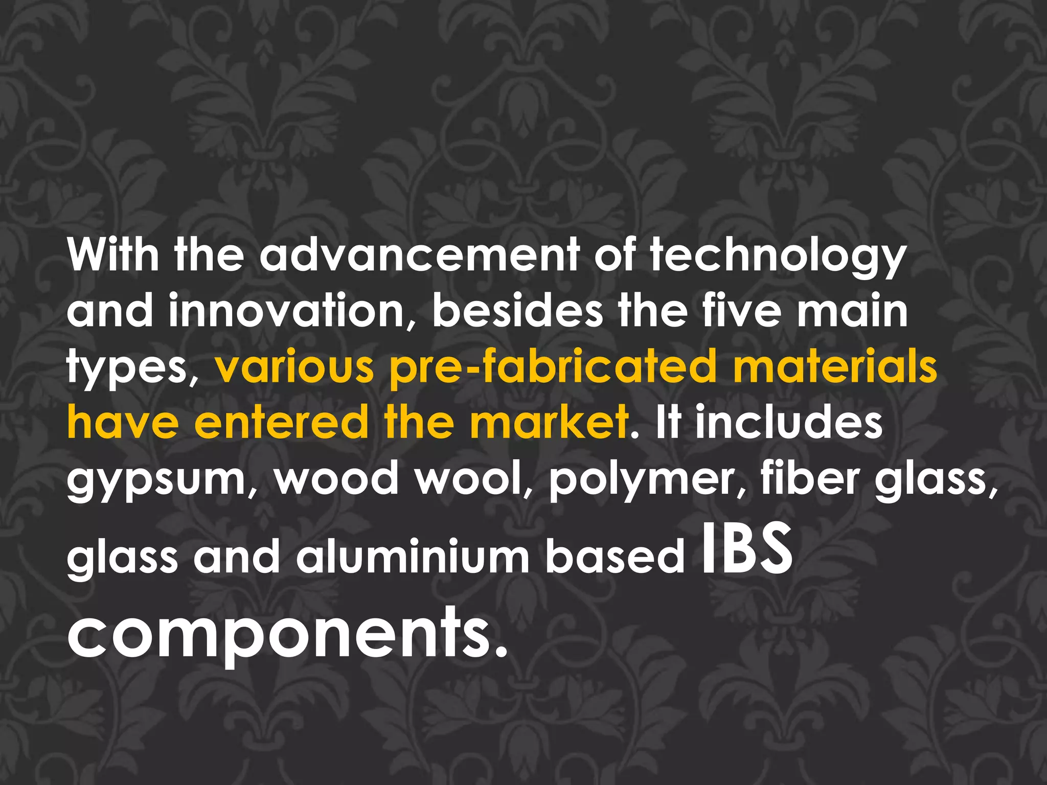 With the advancement of technology
and innovation, besides the five main
types, various pre-fabricated materials
have entered the market. It includes
gypsum, wood wool, polymer, fiber glass,
glass and aluminium based IBS
components.
 