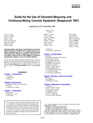 304.6R-91
Guide for the Use of Volumetric-Measuring and
Continuous-Mixing Concrete Equipment (Reapproved 1997)
reported by ACI Committee 304
Arthur C. Cheff
Thomas R. Chepp*
James L. Cope
Wayne J. Costa
Henri Jean DeCarbonel
Robert M. Eshbach
James R. Florey
Clifford Gordon
This guide includes a short history of and information on the basic
design and operation of equipment used to produce concrete by vol-
umetric measurement and continuous mixing (VMCM), frequently
called mobile mixers. Definitions, applications, and quality assur-
ance testing are discussed. The use of this equipment is compared to
weigh-batch-mix equipment for some of the limited differences.
Keywords: admixtures; aggregates; batching; calibrating; cements; cold weather
construction; colored concrete; concrete construction; field tests; fresh eon-
cretes; grout; hot weather construction; material handling; measurement; mix-
ing; mixing plants; mixing time; mix proportioning; polymer concrete: precast
concrete; process control; production methods; shotcrete; slump; transit mix-
ers.
CONTENTS
Chapter 1 -Introduction
1. l-General
1.2-Discussion
1.3-History
Chapter 2-Equipment
2. l-Materials storage and measurement
2.2-Mixers
2.3-Equipment condition
Chapter 3-Operations
3.1 -General
3.2-Production rates
3.3-Planning
Gary R. Mass
Kurt R. Melby
Richard W. Narva
John H. Skinner, III
Paul R. Stodola*+
William X. Sypher
Louis L. Szilandi
Robert E. Tobin
Francis C. Wilson
James S. Pierce
Chairman
Donald E. Graham
Neil R. Guptill
Terence C. Holland*_
James Hubbard
Thomas A. Johnson
Robert A. Kelsey
John C. King
William C. Krell
3.4-Materials
3.5-Personnel qualifications
Chapter 4-Applications
4. l-General
4.2-Mixtures with short working times
4.3-Low-slump mixtures
4.4-Long unloading times
4.5-Concrete at remote sites
4.6-Making small deliveries
4.7-Precast operations
4.8-Hot weather concreting
4.9-Mining applications
4. 10-Grouting and pile filling
4.1 l-Colored concretes
4.12-Emergency applications
Chapter 5-Quality control and testing
5.1 -General
5.2-Calibration
5.3-Production testing
Chapter 6-Operational precautions
6.1-General
6.2-Cold weather concrete
6.3-Hot weather concrete
6.4-Aggregate moisture
6.5-Rapid slump loss
6.6-Use of admixtures
6.7-Fresh concrete properties
AC1 Committee Reports, Guides, Standard Practices, and
Commentaries are intended for guidance in designing, plan-
ning, executing, or inspecting construction and in preparing
specifications. Reference to these documents shall not be made
in the Project Documents. If items found in these documents
are desired to be part of the Project Documents they should
be phrased in mandatory language and incorporated into the
Project Documents.
*The committee recognizes the special contributions of Paul Stodola, Thomas
Clapp, and Terry Holland.
chairman of Committee 304 since March 1989.
AC1 304.6R-91 became effectiveMay 1, 1991.
Copyright 0 1991, American Concrete Institute.
All rights reserved including rights of reproduction and use in any form or
by any means, including the making of copies by any photo process, or by any
electronic or mechanical device, printed, written, or oral, or recording for sound
or visual reproduction or for use in any knowledge or retrieval system or de-
vice, unless permission in writing is obtained from the copyright proprietors.
304.6R-1
 