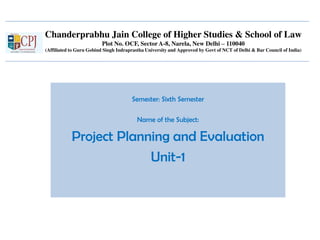Chanderprabhu Jain College of Higher Studies & School of Law
Plot No. OCF, Sector A-8, Narela, New Delhi – 110040
(Affiliated to Guru Gobind Singh Indraprastha University and Approved by Govt of NCT of Delhi & Bar Council of India)
Semester: Sixth Semester
Name of the Subject:
Project Planning and Evaluation
Unit-1
 