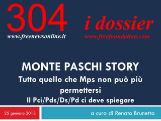304
 www.freenewsonline.it
                           i dossier
                           www.freefoundation.com




        MONTE PASCHI STORY
      Tutto quello che Mps non può più
                  permettersi
          Il Pci/Pds/Ds/Pd ci deve spiegare
25 gennaio 2013              a cura di Renato Brunetta
 