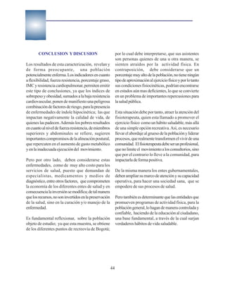 CONCLUSION Y DISCUSION                                 por lo cual debe interpretarse, que sus asistentes
                                                              son personas quienes de una u otra manera, se
Los resultados de esta caracterización, revelan y             sienten atraídos por la actividad física. En
de forma preocupante, una población                           contraposición, debe considerarse que un
potencialmente enferma. Los indicadores en cuanto             porcentaje muy alto de la población, no tiene ningún
a flexibilidad, fuerza resistencia, porcentaje graso,         tipo de aproximación al ejercicio físico y por lo tanto
IMC y resistencia cardiopulmonar, permiten emitir             sus condiciones fisiocinéticas, podrían encontrarse
este tipo de conclusiones, ya que los índices de              en estados aún mas deficientes, lo que se convierte
sobrepeso y obesidad, sumados a la baja resistencia           en un problema de importantes repercusiones para
cardiovascular, ponen de manifiesto una peligrosa             la salud pública.
combinación de factores de riesgo, para la presencia
de enfermedades de índole hipocinética; las que               Esta situación debe por tanto, atraer la atención del
impactan negativamente la calidad de vida, de                 fisioterapeuta, quien esta llamado a promover el
quienes las padecen. Además los pobres resultados             ejercicio físico como un hábito saludable, más allá
en cuanto al nivel de fuerza resistencia, de miembros         de una simple opción recreativa. Así, es necesario
superiores y abdominales se refiere, sugieren                 llevar el abordaje al grueso de la población y liderar
importantes compromisos de la alineación postural,            procesos, que realmente transformen el vivir de una
que repercuten en el aumento de gasto metabólico              comunidad. El fisioterapeuta debe ser un profesional,
y en la inadecuada ejecución del movimiento.                  que no limite el movimiento a los consultorios, sino
                                                              que por el contrario lo lleve a la comunidad, para
Pero por otro lado, deben considerarse estas                  impactarla de forma positiva.
enfermedades, como de muy alto costo para los
servicios de salud, puesto que demandan de                    De la misma manera los entes gubernamentales,
especialistas, medicamentos y medios de                       deben ampliar su marco de atención y su capacidad
diagnóstico, entre otros factores, que comprometen            operativa, para hacer una sociedad sana, que se
la economía de los diferentes entes de salud y en             empodere de sus procesos de salud.
consecuencia la inversión se modifica; de tal manera
que los recursos, no son invertidos en la preservación        Pero también es determinante que las entidades que
de la salud, sino en la curación y/o manejo de la             promueven programas de actividad física, para la
enfermedad.                                                   población general, lo hagan de manera controlada y
                                                              confiable, haciendo de la educación al ciudadano,
Es fundamental reflexionar, sobre la población                una base fundamental, a través de la cual surjan
objeto de estudio; ya que esta muestra, se obtiene            verdaderos hábitos de vida saludable.
de los diferentes puntos de recreovía de Bogotá;




                                                         44
 