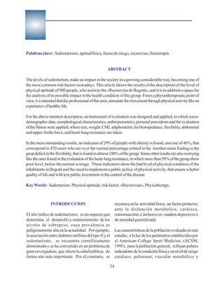 Palabras clave: Sedentarismo, aptitud física, factor de riesgo, recreovías, fisioterapia.


                                                     ABSTRACT

The levels of sedentarism, make an impact in the society in a growing considerable way, becoming one of
the most common risk factors nowadays. This article shows the results of the description of the level of
physical aptitude of 980 people, who assist to the «Recreovías de Bogotá», and it is in addition a space for
the analysis of its possible impact in the health condition of this group. From a physiotherapeutic point of
view, it is intended that the professional of this area, stimulate the movement through physical activity like an
experience of healthy life.

For the above mention description, an instrument of evaluation was designed and applied, in which socio-
demographic data, morphological characteristics, anthropometrics, personal precedents and the evaluation
of the fitness were applied; where size, weight, CMI, adiphometric for bioimpedance, flexibility, abdominal
and upper-limbs force, and heart-lung resistance are taken.

In the most outstanding results, an indicator of 29% of people with obesity is found, and one of 48%, that
correspond to 470 users who are over the normal percentage related to fat. Another main finding is the
great deficit in the flexibility, that is found in almost 100% of the group. Some other results are also worrying
like the ones found in the evaluation of the heart-lung resistance, in which more than 58% of the group show
poor level, below the normal average. These indicators show the bad level of physical condition of the
inhabitants in Bogotá and the need to implement a public policy of physical activity, that ensure a better
quality of life and with less public investment in the control of the disease.

Key Words: Sedentarism, Physical aptitude, risk factor, «Recreovias», Physiotherapy.



                INTRODUCCION                               reconoce en la actividad física, un factor protector,
                                                           ante la disfunción metabólica, cardiaca,
El alto índice de sedentarismo, es un aspecto que          osteomuscular, e inclusive en cuadros depresivos o
determina, el desarrollo y mantenimiento de los            de ansiedad generalizada.
niveles de sobrepeso, cuya prevalencia es
peligrosamente alta en la actualidad. Por ejemplo,         Las características de la población evaluada en este
la asociación entre diabetes mellitus del tipo II y el     estudio, a la luz de los parámetros establecidos por
sedentarismo, se encuentra científicamente                 el American College Sport Medicine, (ACSM,
demostrada y se ha convertido en un problema de            1995), para la población general, reflejan pobres
gran envergadura, que afecta la salud pública, de          indicadores de la condición física y un nivel de riesgo
forma aún más importante. Por el contrario, se             cardiaco, pulmonar, vascular metabólico y

                                                      34
 