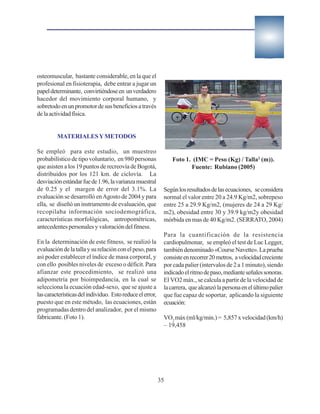 osteomuscular, bastante considerable, en la que el
profesional en fisioterapia, debe entrar a jugar un
papel determinante, convirtiéndose en un verdadero
hacedor del movimiento corporal humano, y
sobretodo en un promotor de sus beneficios a través
de la actividad física.


         MATERIALES Y METODOS

Se empleó para este estudio, un muestreo
probabilístico de tipo voluntario, en 980 personas              Foto 1. (IMC = Peso (Kg) / Talla2 (m)).
que asisten a los 19 puntos de recreovía de Bogotá,                    Fuente: Rubiano (2005)
distribuidos por los 121 km. de ciclovía. La
desviación estándar fue de 1.96, la varianza muestral
de 0.25 y el margen de error del 3.1%. La                   Según los resultados de las ecuaciones, se considera
evaluación se desarrolló en Agosto de 2004 y para           normal el valor entre 20 a 24.9 Kg/m2, sobrepeso
ella, se diseñó un instrumento de evaluación, que           entre 25 a 29.9 Kg/m2, (mujeres de 24 a 29 Kg/
recopilaba información sociodemográfica,                    m2), obesidad entre 30 y 39.9 kg/m2y obesidad
características morfológicas, antropométricas,              mórbida en mas de 40 Kg/m2. (SERRATO, 2004)
antecedentes personales y valoración del fitness.
                                                            Para la cuantificación de la resistencia
En la determinación de este fitness, se realizó la          cardiopulmonar, se empleó el test de Luc Legger,
evaluación de la talla y su relación con el peso, para      también denominado «Course Navette». La prueba
así poder establecer el índice de masa corporal, y          consiste en recorrer 20 metros, a velocidad creciente
con ello posibles niveles de exceso o déficit. Para         por cada palier (intervalos de 2 a 1 minuto), siendo
afianzar este procedimiento, se realizó una                 indicado el ritmo de paso, mediante señales sonoras.
adipometría por bioimpedancia, en la cual se                El VO2 máx., se calcula a partir de la velocidad de
selecciona la ecuación edad-sexo, que se ajuste a           la carrera, que alcanzó la persona en el último palier
las características del individuo. Esto reduce el error,    que fue capaz de soportar, aplicando la siguiente
puesto que en este método, las ecuaciones, están            ecuación:
programadas dentro del analizador, por el mismo
fabricante. (Foto 1).                                       VO2 máx (ml/kg/min.) = 5,857 x velocidad (km/h)
                                                            – 19,458




                                                           35
 