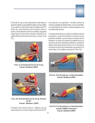 El test de sit up, se inicia ubicando al individuo en       con relación a la superficie. Se debe realizar la
posición supina en una superficie plana con las rodillas    máxima cantidad de abdominales, como sea posible,
y las caderas en flexión de aproximadamente 50º,            en un período de un minuto, sin pausa alguna y con
(Foto 2a), para finalizar con las manos sobre el            una adecuada técnica.
muslo, deslizándolas sobre las rodillas, logrando
llegar hasta la mano del evaluador, ubicada en la           La prueba de push up, se realizó con diferenciación
espina tibial anterior de la persona a evaluar Foto         por género, ya que los hombres se ubican en una
2b).                                                        posición estándar, con las manos a la altura de los
                                                            hombros, la cabeza levantada, la espalda recta, en
                                                            el mismo eje de los miembros inferiores, usando los
                                                            dedos como punto de pívot (Foto 3a). Las mujeres
                                                            se ubican en posición modificada, apoyadas en el
                                                            muslo bajo y las rodillas como pívot. (Foto 3b).




     Foto 2a. Posición inicial test de sit up
           Fuente: Rubiano (2005)



                                                                Foto 3a. Test de push up, versión masculina.
                                                                          Fuente: Rubiano (2005)




Foto 2b. Posición final test de sit up. Flexión
                   de 30º
          Fuente: Rubiano (2005)
                                                                Foto 3b. Test de push up, versión femenina,
El objetivo de esta posición es, obligar a que en                       usando rodillas como pívot
cada repetición, el tronco logre una flexión de 30º,                      Fuente: Rubiano (2005)
                                                           37
 