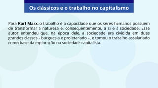 Os clássicos e o trabalho no capitalismo
Para Karl Marx, o trabalho é a capacidade que os seres humanos possuem
de transformar a natureza e, consequentemente, a si e à sociedade. Esse
autor entendeu que, na época dele, a sociedade era dividida em duas
grandes classes – burguesia e proletariado –, e tomou o trabalho assalariado
como base da exploração na sociedade capitalista.
 