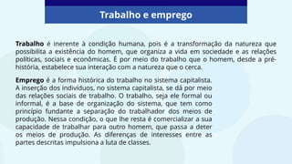 Trabalho e emprego
Trabalho é inerente à condição humana, pois é a transformação da natureza que
possibilita a existência do homem, que organiza a vida em sociedade e as relações
políticas, sociais e econômicas. É por meio do trabalho que o homem, desde a pré-
história, estabelece sua interação com a natureza que o cerca.
Emprego é a forma histórica do trabalho no sistema capitalista.
A inserção dos indivíduos, no sistema capitalista, se dá por meio
das relações sociais de trabalho. O trabalho, seja ele formal ou
informal, é a base de organização do sistema, que tem como
princípio fundante a separação do trabalhador dos meios de
produção. Nessa condição, o que lhe resta é comercializar a sua
capacidade de trabalhar para outro homem, que passa a deter
os meios de produção. As diferenças de interesses entre as
partes descritas impulsiona a luta de classes.
 