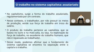 O trabalho no sistema capitalista: assalariado
• No capitalismo, surge a forma do trabalho assalariado,
regulamentada por um contrato.
• Nesse contexto, o trabalhador, por não possuir os meios
de produção, vende sua força de trabalho em troca do
salário.
• O produto do trabalho pertence ao capitalista, que se
baseia no lucro e na mais-valia, ou seja, na exploração da
força de trabalho, no excedente do trabalho humano, que
não é repassado ao trabalhador.
• Desse modo, podemos afirmar que o fundamento do
sistema capitalista se encontra na separação entre o
capital e o trabalho.
©Pixabay
 