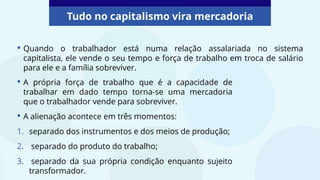 Tudo no capitalismo vira mercadoria
• Quando o trabalhador está numa relação assalariada no sistema
capitalista, ele vende o seu tempo e força de trabalho em troca de salário
para ele e a família sobreviver.
• A própria força de trabalho que é a capacidade de
trabalhar em dado tempo torna-se uma mercadoria
que o trabalhador vende para sobreviver.
• A alienação acontece em três momentos:
1. separado dos instrumentos e dos meios de produção;
2. separado do produto do trabalho;
3. separado da sua própria condição enquanto sujeito
transformador.
 