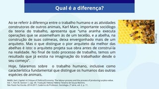 Qual é a diferença?
Ao se referir à diferença entre o trabalho humano e as atividades
construtoras de outros animais, Karl Marx, importante sociólogo
da teoria do trabalho, apresenta que “uma aranha executa
operações que se assemelham às de um tecelão, e a abelha, na
construção de suas colmeias, deixa envergonhado mais de um
arquiteto. Mas o que distingue o pior arquiteto da melhor das
abelhas é isto: o arquiteto projeta sua obra antes de construí-la
na realidade. No final de todo processo de trabalho, temos um
resultado que já existia na imaginação do trabalhador desde o
seu começo”.
Hoje, falaremos sobre o trabalho humano, inclusive como
característica fundamental que distingue os humanos das outras
espécies de animais.
MARX, Karl. Capital: A Critique of Political Economy. The labour-process and the process of producing surplus-value.
Vol. 1, Part III, Section 1, cap. VII. Tradução Heloísa Helena Teixeira de Souza Martins.
São Paulo Faz Escola, 2014-2017, Caderno do Professor, Sociologia, 2ª série, vol. 2, p. 11.
©Pixabay
 