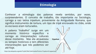 Etimologia
Conhecer a etimologia das palavras revela sentidos, por vezes,
surpreendentes. O conceito de trabalho, tão importante na Sociologia,
carrega a raiz latina tripalium, proveniente da Antiguidade Romana, que
significa instrumento de tortura, um tipo de tripé encravado no chão, onde
os escravos eram torturados.
https://pt.wikipedia.org/wiki/Trip%C3%A1lio#/media/Ficheiro:TripaliumCropped.png
A palavra “trabalho” surge em um
momento histórico específico e
carrega as interpretações culturais
desse momento. Mas ela atravessou
os tempos históricos e tem diferentes
interpretações que nós podemos ver
até hoje.
Tripalium
 