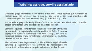 Trabalho: escravo, servil e assalariado
O filósofo grego Aristóteles assim definia o trabalho: “Todos aqueles que nada têm de
melhor para nos oferecer que o uso de seu corpo e dos seus membros são
condenados pela natureza à escravidão [...] “ (RIBEIRO, L. p. 196).
Na sociedade grega da Antiguidade Clássica, ao escravo era destinado o trabalho
braçal, considerado uma atividade de qualidade inferior.
Somente aqueles, considerados cidadãos, exerciam atividades
de comando na organização social e política da Polis. A mesma
segregação pode ser identificada na Roma Antiga, em que os
trabalhos braçais eram considerados degradantes e, portanto,
destinados aos escravos.
Mais adiante, cronologicamente, na Idade Média, o princípio de
servidão e subordinação era advindo da necessidade do
campesinato utilizar a terra, propriedade de um senhor feudal.
 
