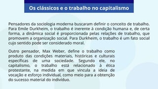 Os clássicos e o trabalho no capitalismo
Pensadores da sociologia moderna buscaram definir o conceito de trabalho.
Para Emile Durkheim, o trabalho é inerente à condição humana e, de certa
forma, a dinâmica social é proporcionada pelas relações de trabalho, que
promovem a organização social. Para Durkheim, o trabalho é um fato social
cujo sentido pode ser considerado moral.
Outro pensador, Max Weber, define o trabalho como
produto das condições materiais, históricas e culturais
específicas de uma sociedade. Segundo ele, no
capitalismo, o trabalho está relacionado à ética
protestante, na medida em que vincula a ideia de
vocação e esforço individual, como meio para a obtenção
do sucesso material do indivíduo.
 