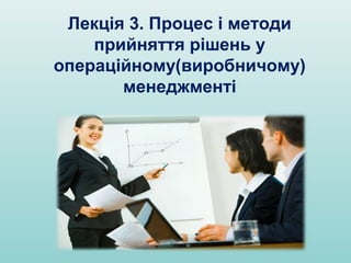 Лекція 3. Процес і методи
прийняття рішень у
операційному(виробничому)
менеджменті
 