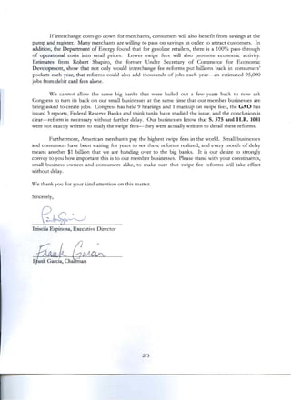 If interchange costs go down for merchants, consumers will also benefit from savings at the
pump and register. Many merchants are willing to pass on savings in order to attract customers. In
addition, the Department of Energy found that for gasoline retailers, there is a 100% pass-through
of operational costs into retail prices. Lower swipe fees will also promote economic activity.
Estimates from Robert Shapiro, the former Under Secretary of Commerce for Economic
Development, show that not only would interchange fee reforms put billions back in consumers'
pockets each year, that reforms could also add thousands of jobs each year-an estimated 95,000
jobs from debit card fees alone.
Ve cannot allow the same big banks that were bailed out a few years back to now ask
Congress to turn its back on our small businesses at the same time that our member businesses are
being asked to create jobs. Congress has held 9 hearings and 1 markup on swipe fees, the GAO has
issued 3 reports, Federal Reserve Banks and think tanks have studied the issue, and the conclusion is
clear-reform is necessary without further delay. Our businesses know that S. 575 and H.R. 1081
were not exactly written to study the swipe fees--they were actually written to derail these reforms.
Furthermore, American merchants pay the highest swipe fees in the world. Small businesses
and consumers have been waiting for years to see these reforms realized, and every month of delay
means another $1 billion that we are handing over to the big banks. It is our desire to strongly
convey to you how important this is to our member businesses. Please stand with your constituents,
small business nwners and consumers alike, to make sure that swipe fee reforms will take effect
without delay.
Ve thank you for your kind attention on this matter.
Sincerely,
Priscila Espinosa, Executive Director
2/3
 