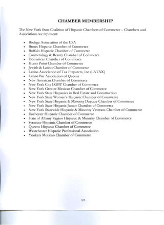 CHAMBER MEMBERSHIP 

The New York State Coalition of Hispanic Chambers of Commerce - Chambers and
Associations we represent:
• Bodega Association of the USA
• Bronx Hispanic Chamber of Commerce
• Buffalo Hispanic Chamber of Commerce
• Cosmetology & Beauty Chamber of Commerce
• Dominican Chamber of Commerce
• Hunts Point Chamber of Commerce
• Jewish & Latino Chamber of Commerce
• Latino Association of Tax Preparers, Inc (LATAX)
• Latino Bar Association of Queens
• New American Chamber of Commerce
• New York City LGBT Chamber of Commerce
• New York Greater Mexican Chamber of Commerce
• New York State Hispanics in Real Estate and Construction
• New York State Women's Hispanic Chamber of Commerce
• New York State Hispanic & Minority Daycare Chamber of Commerce
• New York State Hispanic Junior Chamber of Commerce
• New York Statewide Hispanic & Minority Veterans Chamber of Commerce
• Rochester Hispanic Chamber of Commerce
• State of Albany Region Hispanic & Minority Chamber of Commerce
• Syracuse Hispanic Chamber of Commerce
• Queens Hispanic Chamber of Commerce
• Westchester Hispanic Professional Association
• Yonkers Mexican Chamber of Commerce
3/3 

 