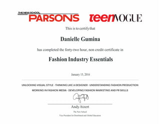 THE NEW SCHOOL
PARSONS reenmGIB
UNLOCKING VISUAL STYLE· THINKING LIKE A DESIGNER· UNDERSTANDING FASHION PRODUCTION
WORKING IN FASHION MEDIA· DEVELOPING FASHION MARKETING AND PR SKILLS
AndyAtzert
The New School
Vice President for Distributed and Global Education
This is to certifythat
Danielle Gumina
has completed the forty-two hour, non credit certificate in
Fashion Industry Essentials
January 15, 2016
 