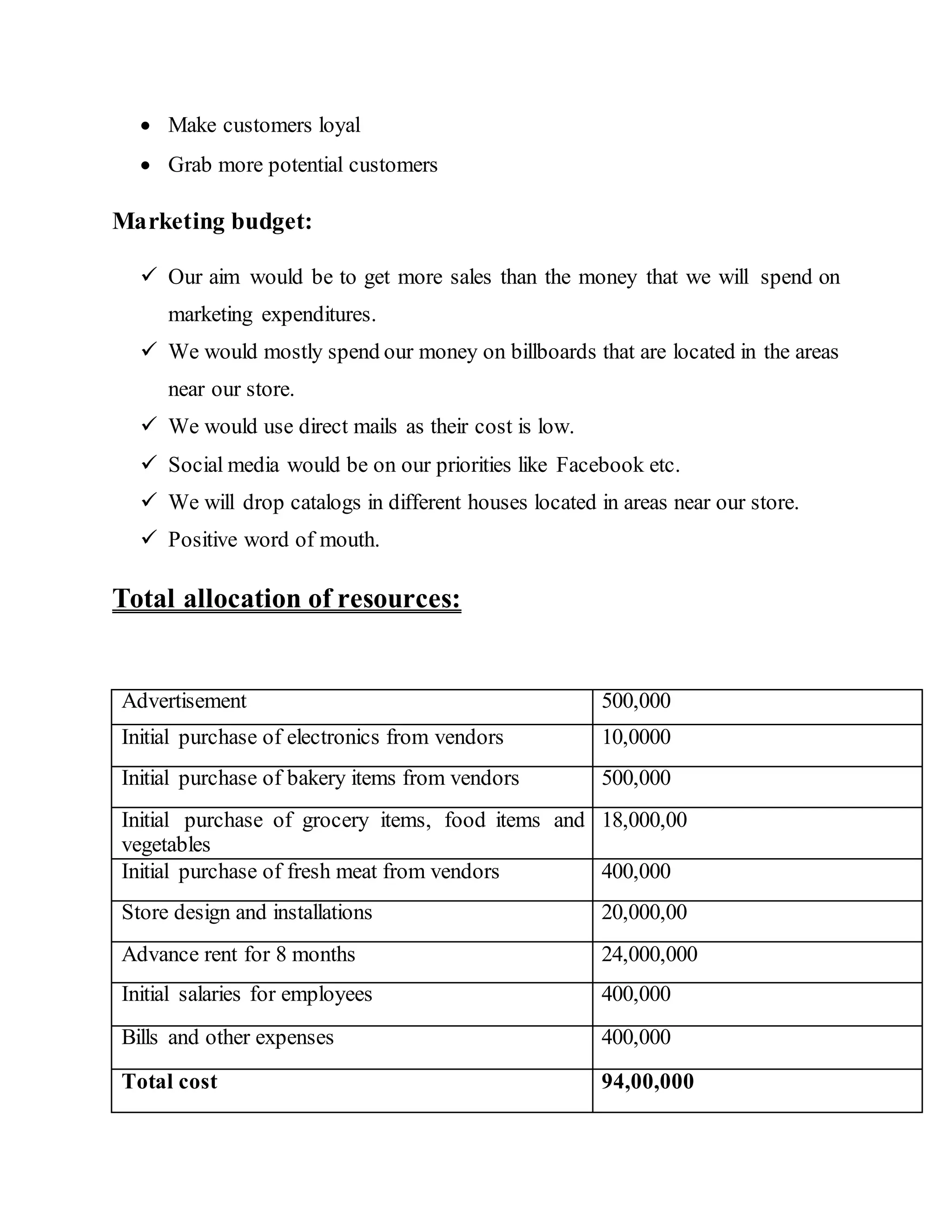  Make customers loyal
 Grab more potential customers
Marketing budget:
 Our aim would be to get more sales than the money that we will spend on
marketing expenditures.
 We would mostly spend our money on billboards that are located in the areas
near our store.
 We would use direct mails as their cost is low.
 Social media would be on our priorities like Facebook etc.
 We will drop catalogs in different houses located in areas near our store.
 Positive word of mouth.
Total allocation of resources:
Advertisement 500,000
Initial purchase of electronics from vendors 10,0000
Initial purchase of bakery items from vendors 500,000
Initial purchase of grocery items, food items and
vegetables
18,000,00
Initial purchase of fresh meat from vendors 400,000
Store design and installations 20,000,00
Advance rent for 8 months 24,000,000
Initial salaries for employees 400,000
Bills and other expenses 400,000
Total cost 94,00,000
 