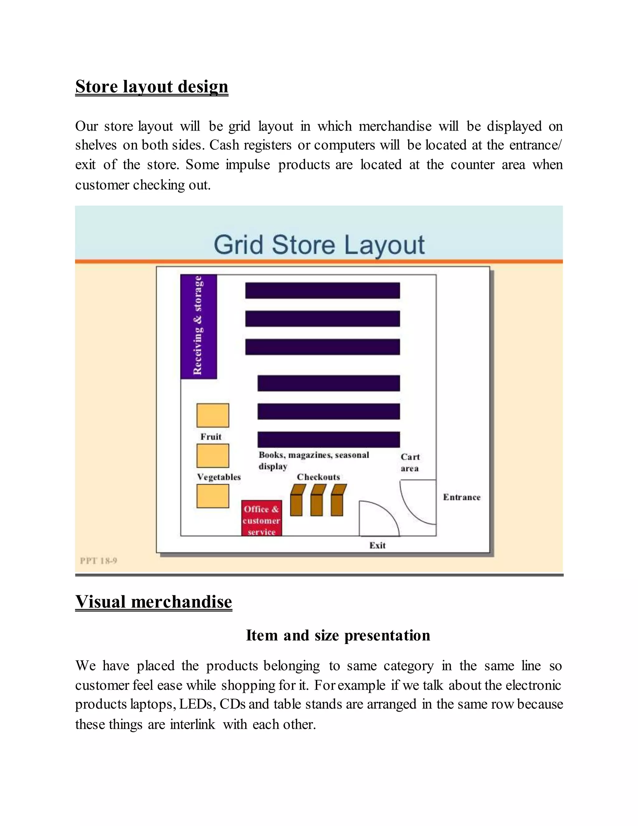 Store layout design
Our store layout will be grid layout in which merchandise will be displayed on
shelves on both sides. Cash registers or computers will be located at the entrance/
exit of the store. Some impulse products are located at the counter area when
customer checking out.
Visual merchandise
Item and size presentation
We have placed the products belonging to same category in the same line so
customer feel ease while shopping for it. Forexample if we talk about the electronic
products laptops, LEDs, CDs and table stands are arranged in the same row because
these things are interlink with each other.
 