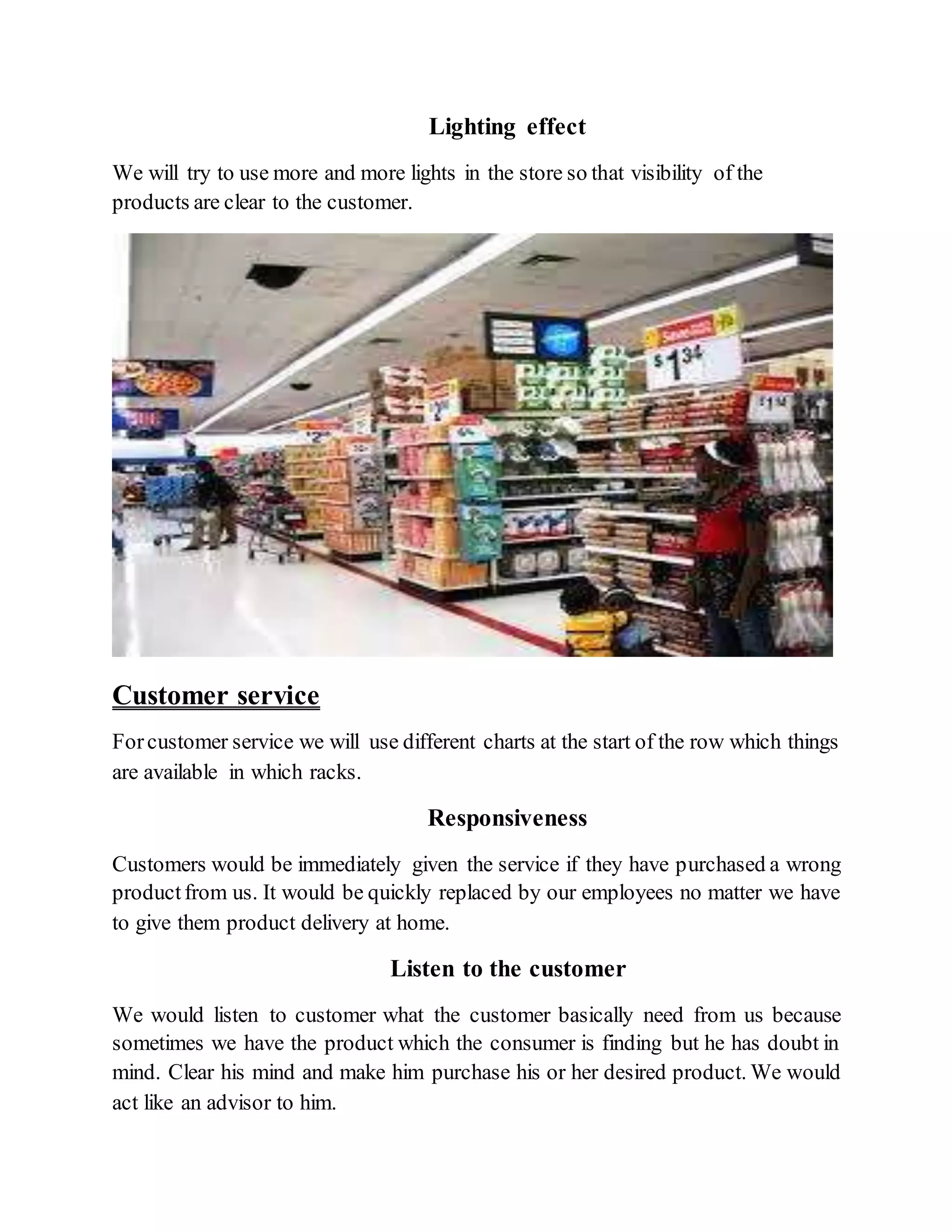 Lighting effect
We will try to use more and more lights in the store so that visibility of the
products are clear to the customer.
Customer service
Forcustomer service we will use different charts at the start of the row which things
are available in which racks.
Responsiveness
Customers would be immediately given the service if they have purchased a wrong
productfrom us. It would be quickly replaced by our employees no matter we have
to give them product delivery at home.
Listen to the customer
We would listen to customer what the customer basically need from us because
sometimes we have the product which the consumer is finding but he has doubt in
mind. Clear his mind and make him purchase his or her desired product. We would
act like an advisor to him.
 