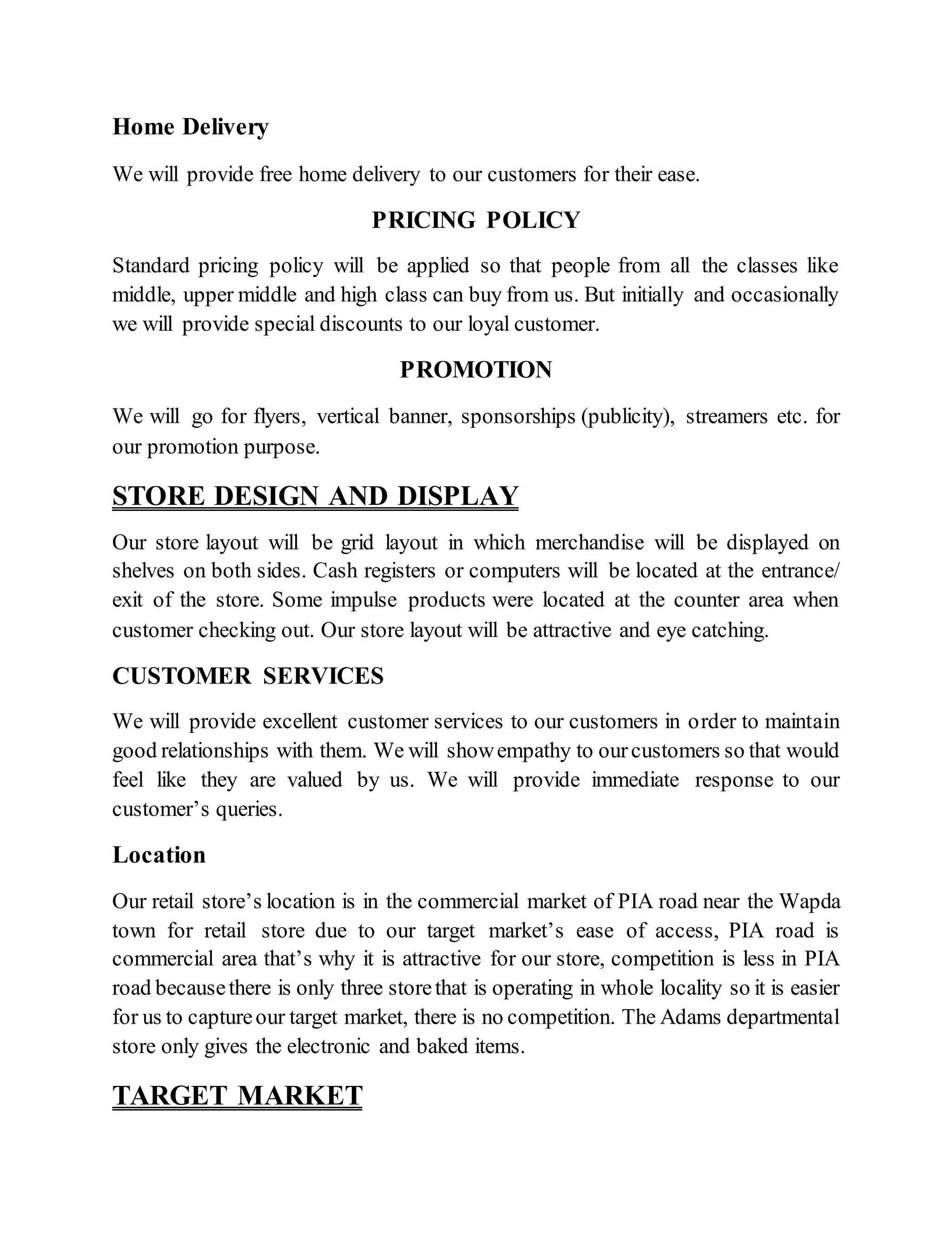 Home Delivery
We will provide free home delivery to our customers for their ease.
PRICING POLICY
Standard pricing policy will be applied so that people from all the classes like
middle, upper middle and high class can buy from us. But initially and occasionally
we will provide special discounts to our loyal customer.
PROMOTION
We will go for flyers, vertical banner, sponsorships (publicity), streamers etc. for
our promotion purpose.
STORE DESIGN AND DISPLAY
Our store layout will be grid layout in which merchandise will be displayed on
shelves on both sides. Cash registers or computers will be located at the entrance/
exit of the store. Some impulse products were located at the counter area when
customer checking out. Our store layout will be attractive and eye catching.
CUSTOMER SERVICES
We will provide excellent customer services to our customers in order to maintain
good relationships with them. We will showempathy to ourcustomers so that would
feel like they are valued by us. We will provide immediate response to our
customer’s queries.
Location
Our retail store’s location is in the commercial market of PIA road near the Wapda
town for retail store due to our target market’s ease of access, PIA road is
commercial area that’s why it is attractive for our store, competition is less in PIA
road becausethere is only three storethat is operating in whole locality so it is easier
for us to captureour target market, there is no competition. The Adams departmental
store only gives the electronic and baked items.
TARGET MARKET
 