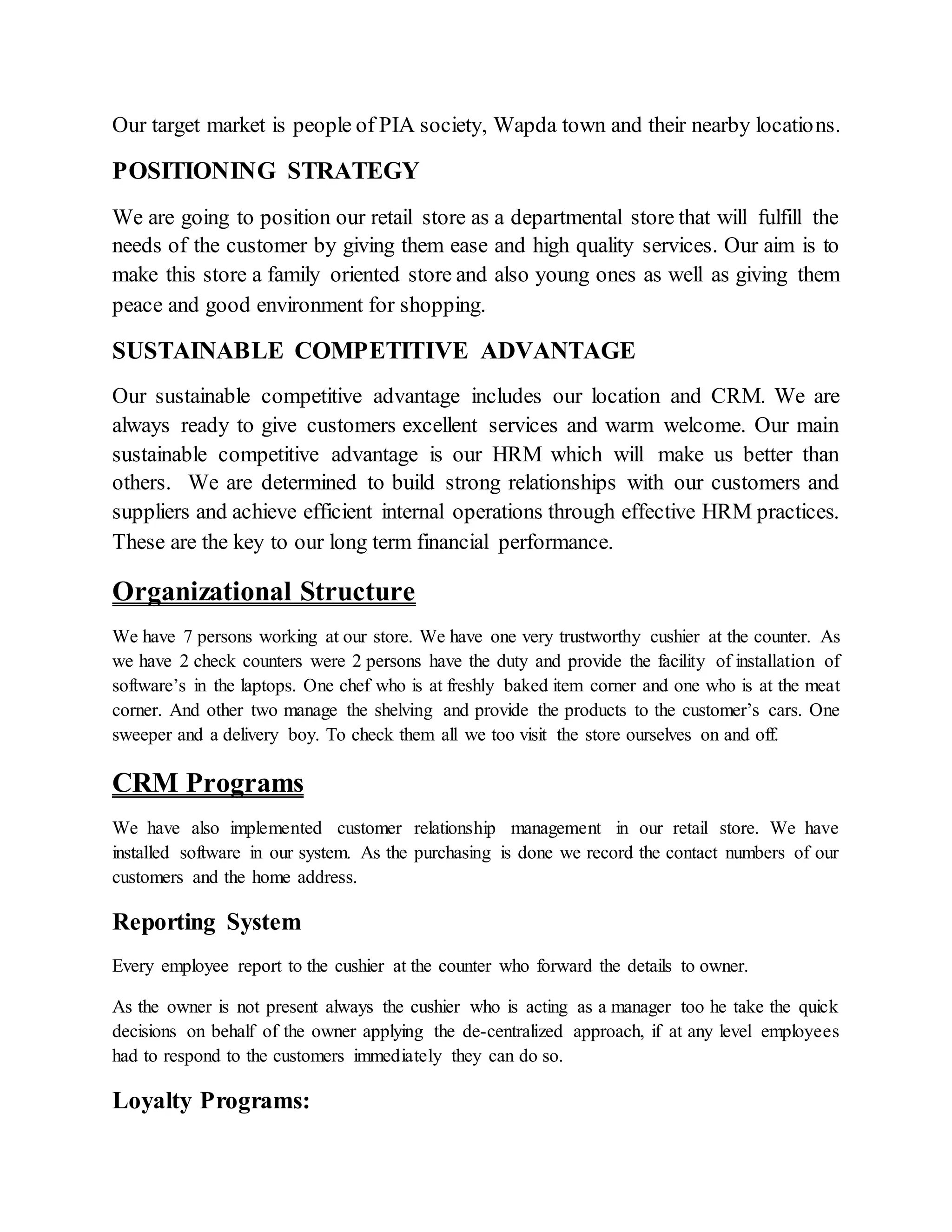 Our target market is people of PIA society, Wapda town and their nearby locations.
POSITIONING STRATEGY
We are going to position our retail store as a departmental store that will fulfill the
needs of the customer by giving them ease and high quality services. Our aim is to
make this store a family oriented store and also young ones as well as giving them
peace and good environment for shopping.
SUSTAINABLE COMPETITIVE ADVANTAGE
Our sustainable competitive advantage includes our location and CRM. We are
always ready to give customers excellent services and warm welcome. Our main
sustainable competitive advantage is our HRM which will make us better than
others. We are determined to build strong relationships with our customers and
suppliers and achieve efficient internal operations through effective HRM practices.
These are the key to our long term financial performance.
Organizational Structure
We have 7 persons working at our store. We have one very trustworthy cushier at the counter. As
we have 2 check counters were 2 persons have the duty and provide the facility of installation of
software’s in the laptops. One chef who is at freshly baked item corner and one who is at the meat
corner. And other two manage the shelving and provide the products to the customer’s cars. One
sweeper and a delivery boy. To check them all we too visit the store ourselves on and off.
CRM Programs
We have also implemented customer relationship management in our retail store. We have
installed software in our system. As the purchasing is done we record the contact numbers of our
customers and the home address.
Reporting System
Every employee report to the cushier at the counter who forward the details to owner.
As the owner is not present always the cushier who is acting as a manager too he take the quick
decisions on behalf of the owner applying the de-centralized approach, if at any level employees
had to respond to the customers immediately they can do so.
Loyalty Programs:
 