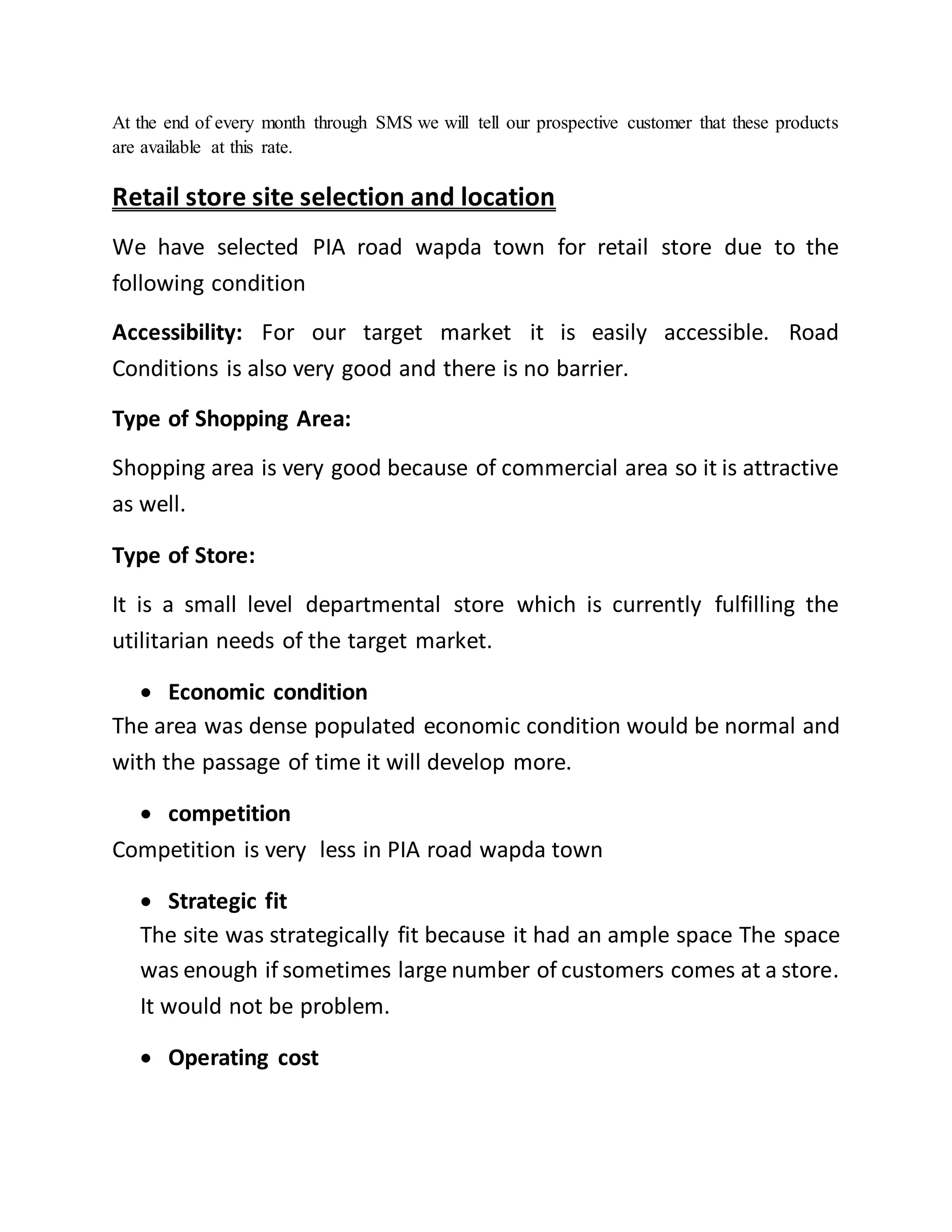 At the end of every month through SMS we will tell our prospective customer that these products
are available at this rate.
Retail store site selection and location
We have selected PIA road wapda town for retail store due to the
following condition
Accessibility: For our target market it is easily accessible. Road
Conditions is also very good and there is no barrier.
Type of Shopping Area:
Shopping area is very good because of commercial area so it is attractive
as well.
Type of Store:
It is a small level departmental store which is currently fulfilling the
utilitarian needs of the target market.
 Economic condition
The area was dense populated economic condition would be normal and
with the passage of time it will develop more.
 competition
Competition is very less in PIA road wapda town
 Strategic fit
The site was strategically fit because it had an ample space The space
was enough if sometimes large number of customers comes at a store.
It would not be problem.
 Operating cost
 