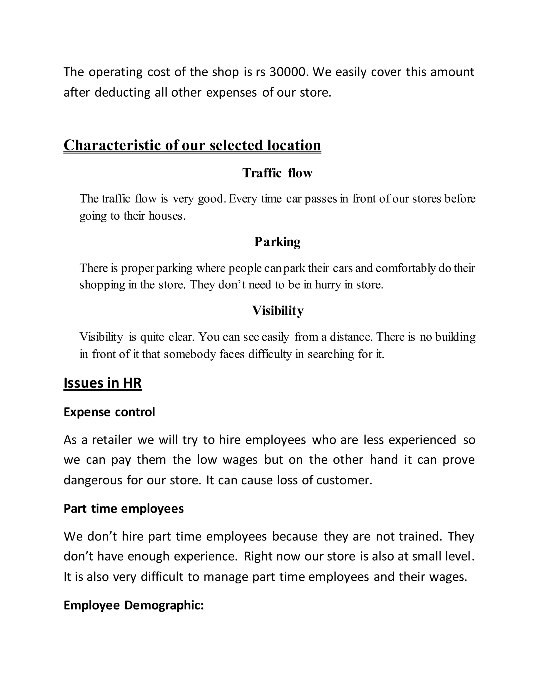 The operating cost of the shop is rs 30000. We easily cover this amount
after deducting all other expenses of our store.
Characteristic of our selected location
Traffic flow
The traffic flow is very good. Every time car passes in front of our stores before
going to their houses.
Parking
There is properparking where people canpark their cars and comfortably do their
shopping in the store. They don’t need to be in hurry in store.
Visibility
Visibility is quite clear. You can see easily from a distance. There is no building
in front of it that somebody faces difficulty in searching for it.
Issues in HR
Expense control
As a retailer we will try to hire employees who are less experienced so
we can pay them the low wages but on the other hand it can prove
dangerous for our store. It can cause loss of customer.
Part time employees
We don’t hire part time employees because they are not trained. They
don’t have enough experience. Right now our store is also at small level.
It is also very difficult to manage part time employees and their wages.
Employee Demographic:
 