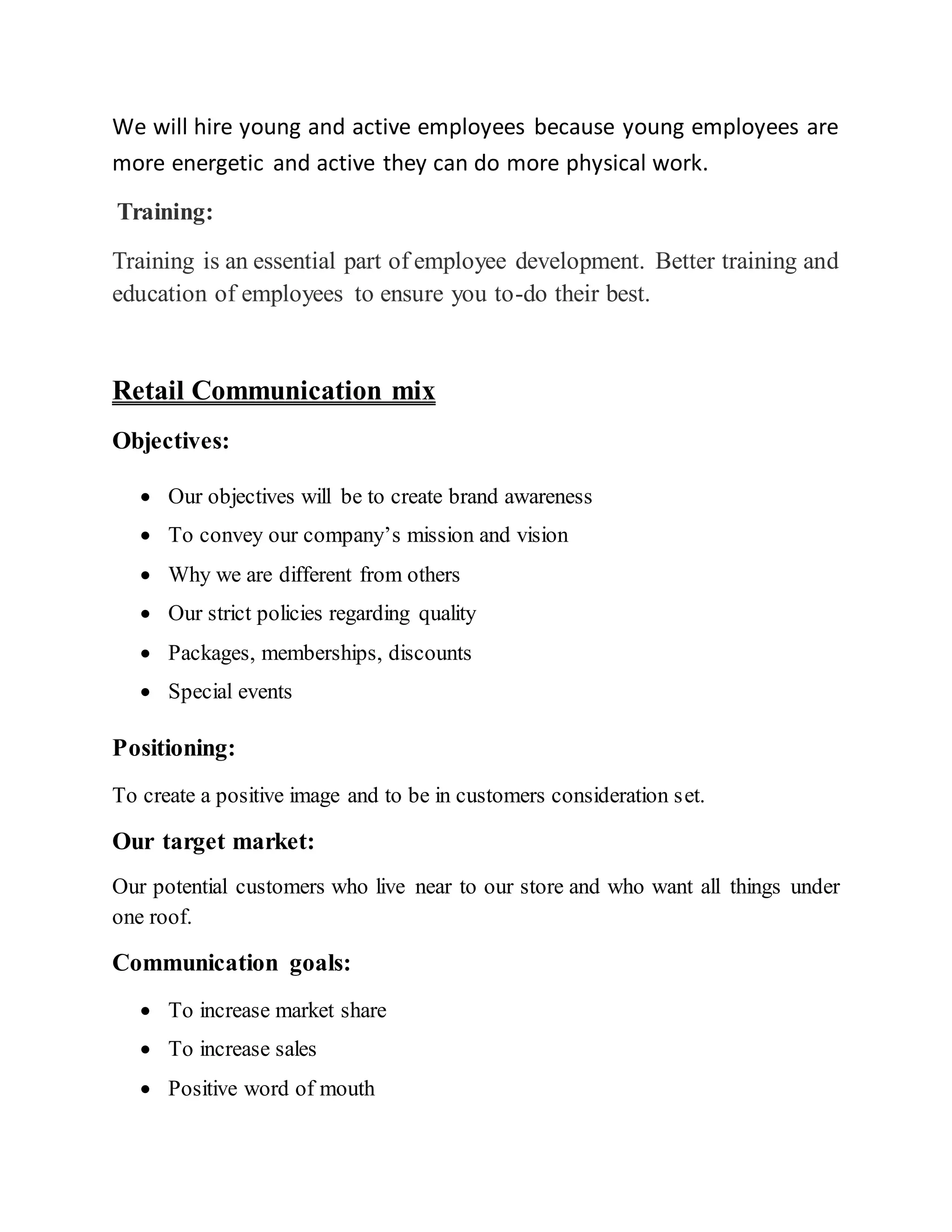 We will hire young and active employees because young employees are
more energetic and active they can do more physical work.
Training:
Training is an essential part of employee development. Better training and
education of employees to ensure you to-do their best.
Retail Communication mix
Objectives:
 Our objectives will be to create brand awareness
 To convey our company’s mission and vision
 Why we are different from others
 Our strict policies regarding quality
 Packages, memberships, discounts
 Special events
Positioning:
To create a positive image and to be in customers consideration set.
Our target market:
Our potential customers who live near to our store and who want all things under
one roof.
Communication goals:
 To increase market share
 To increase sales
 Positive word of mouth
 