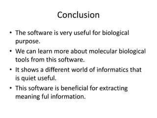 Conclusion
• The software is very useful for biological
purpose.
• We can learn more about molecular biological
tools from this software.
• It shows a different world of informatics that
is quiet useful.
• This software is beneficial for extracting
meaning ful information.