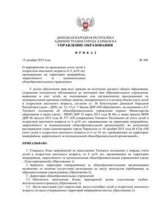 ДОНЕЦКАЯ НАРОДНАЯ РЕСПУБЛИКА
АДМИНИСТРАЦИЯ ГОРОДА ХАРЦЫЗСКА
УПРАВЛЕНИЕ ОБРАЗОВАНИЯ
П Р И К А З
15 декабря 2015 года № 304
О мероприятиях по проведению учета детей и
подростков школьного возраста от 6 до18 лет,
проживающих на территории микрорайона,
закреплённого за муниципальным
общеобразовательным учреждением
С целью обеспечения прав всех граждан на получение среднего общего образования,
сохранения контингента обучающихся до окончания ими образовательного учреждения;
выявление и учет детей, не посещающих или систематически пропускающих по
неуважительным причинам учебные занятия, своевременного и в полном объеме учета детей
и подростков школьного возраста, согласно ст. 36 Конституции Донецкой Народной
Республики (далее - ДНР), пп. 12, 13 ст. 7 Закона ДНР «Об образовании», на основании п.4.3.
Типового положения об общеобразовательном учреждении (приказ Министерства
образовании и науки (далее – МОН) ДНР 25 марта 2015 года № 86), а также приказа МОН
ДНР 06 августа 2015 года № 377 «Об утверждении Типового Положения об учете детей и
подростков школьного возраста от 6 до18 лет, проживающих на территории микрорайона,
закреплённого за муниципальной общеобразовательной организацией», во исполнение
распоряжения главы администрации города Харцызска от 10 декабря 2015 года № 623р «Об
учете детей и подростков школьного возраста от 6 до 18 лет, проживающих на территории
микрорайона, закрепленного за муниципальной общеобразовательной организацией»,
ПРИКАЗЫВАЮ:
1. Утвердить План мероприятий по выполнению Типового положения о порядке учёта
детей и подростков школьного возраста, от 6 до18 лет, проживающих на территории
микрорайона, закреплённого за муниципальным общеобразовательным учреждением (далее
– План мероприятий), (Приложение 1).
2. Закрепить территории (микрорайоны) за общеобразовательными организациями
независимо от наличия (отсутствия) регистрации по месту жительства (пребывания) за
образовательными учреждениями, (Приложение 2).
3. Директорам общеобразовательных учреждений
3.1. Обеспечить выполнение Плана мероприятий всеми участниками учебно-
воспитательного процесса, (Приложение 1).
3.2. Вести ежегодный учет (апрель-май; август-сентябрь) детей и подростков школьного
возраста согласно утвержденных территорий микрорайона школы, (Приложение 2).
 