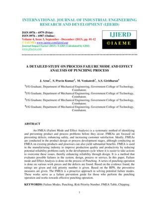 International Journal of Industrial Engineering
and Development (IJIERD),
INTERNATIONAL JOURNAL 4,ResearchSeptember - December (2013),ISSN 0976 –
OF INDUSTRIAL ENGINEERING
6979(Print), ISSN 0976 – 6987(Online) Volume Issue 3,
© IAEME
RESEARCH AND DEVELOPMENT (IJIERD)

ISSN 0976 – 6979 (Print)
ISSN 0976 – 6987 (Online)
Volume 4, Issue 3, September - December (2013), pp. 01-12
© IAEME: www.iaeme.com/ijierd.asp
Journal Impact Factor (2013): 5.1283 (Calculated by GISI)
www.jifactor.com

IJIERD
©IAEME

A DETAILED STUDY ON PROCESS FAILURE MODE AND EFFECT
ANALYSIS OF PUNCHING PROCESS
J. Arun1, S. Pravin Kumar2, M. Venkatesh3, A.S. Giridharan4
1

UG Graduate, Department of Mechanical Engineering, Government College of Technology,
Coimbatore.
2
UG Graduate, Department of Mechanical Engineering, Government College of Technology,
Coimbatore.
3
UG Graduate, Department of Mechanical Engineering, Government College of Technology,
Coimbatore.
4
UG Graduate, Department of Mechanical Engineering, Government College of Technology,
Coimbatore.

ABSTRACT
An FMEA (Failure Mode and Effect Analysis) is a systematic method of identifying
and preventing product and process problems before they occur. FMEAs are focused on
preventing defects, enhancing safety, and increasing customer satisfaction. Ideally, FMEAs
are conducted in the product design or process development stages, although conducting an
FMEA on existing products and processes can also yield substantial benefits. FMEA is used
in the manufacturing industry to improve production quality and productivity by reducing
potential reliability problems early in the development cycle where it is easier to take actions
to overcome these issues, thereby enhancing reliability through design. It is a method that
evaluates possible failures in the system, design, process or service. In this paper, Failure
mode and Effect Analysis is done on the process of Punching. A series of punching operation
is done on various work pieces and the defects are found. Based on the evidence found, the
ratings are given and risk priority number is given. Based on the RPN, the preventive
measures are given. The FMEA is a proactive approach in solving potential failure modes.
These works serve as a failure prevention guide for those who perform the punching
operation and works towards effective punching operation.
KEYWORDS: Failure Modes, Punching, Risk Priority Number, FMEA Table, Chipping.
1

 