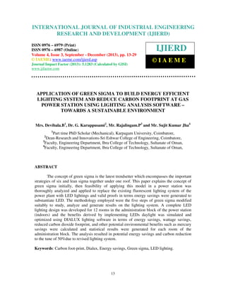 International Journal of Industrial Engineering Research and Development (IJIERD), ISSN 0976 –
INTERNATIONAL JOURNAL OF INDUSTRIAL ENGINEERING
6979(Print), ISSN 0976 – 6987(Online) Volume 4, Issue 3, September - December (2013), © IAEME
RESEARCH AND DEVELOPMENT (IJIERD)

ISSN 0976 – 6979 (Print)
ISSN 0976 – 6987 (Online)
Volume 4, Issue 3, September - December (2013), pp. 13-29
© IAEME: www.iaeme.com/ijierd.asp
Journal Impact Factor (2013): 5.1283 (Calculated by GISI)
www.jifactor.com

IJIERD
©IAEME

APPLICATION OF GREEN SIGMA TO BUILD ENERGY EFFICIENT
LIGHTING SYSTEM AND REDUCE CARBON FOOTPRINT AT GAS
POWER STATION USING LIGHTING ANALYSIS SOFTWARE –
TOWARDS A SUSTAINABLE ENVIRONMENT
Mrs. Devibala.B1, Dr. G. Karuppusami2, Mr. Rajalingam.P3 and Mr. Sujit Kumar Jha4
1

Part time PhD Scholar (Mechanical), Karpagam University, Coimbatore,
Dean-Research and Innovations-Sri Eshwar College of Engineering, Coimbatore,
3
Faculty, Engineering Department, Ibra College of Technology, Sultanate of Oman,
4
Faculty, Engineering Department, Ibra College of Technology, Sultanate of Oman,
2

ABSTRACT
The concept of green sigma is the latest trendsetter which encompasses the important
strategies of six and lean sigma together under one roof. This paper explains the concept of
green sigma initially, then feasibility of applying this model in a power station was
thoroughly analyzed and applied to replace the existing fluorescent lighting system of the
power plant with LED lightings and valid proofs in terms energy savings were generated to
substantiate LED. The methodology employed were the five steps of green sigma modified
suitably to study, analyze and generate results on the lighting system. A complete LED
lighting design was developed for 12 rooms in the administration block of the power station
(indoors) and the benefits derived by implementing LEDs daylight was simulated and
optimized using DIALUX lighting software in terms of energy savings, wattage savings,
reduced carbon dioxide footprint, and other potential environmental benefits such as mercury
savings were calculated and statistical results were generated for each room of the
administration block. The analysis resulted in potential energy savings and carbon reduction
to the tune of 50%due to revised lighting system.
Keywords: Carbon foot-print, Dialux, Energy savings, Green sigma, LED lighting.

13

 
