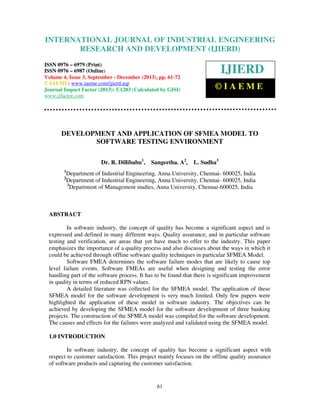 International Journal of Industrial Engineering
and Development (IJIERD),
INTERNATIONAL JOURNAL 4,ResearchSeptember - December (2013),ISSN 0976 –
OF INDUSTRIAL ENGINEERING
6979(Print), ISSN 0976 – 6987(Online) Volume Issue 3,
© IAEME
RESEARCH AND DEVELOPMENT (IJIERD)

ISSN 0976 – 6979 (Print)
ISSN 0976 – 6987 (Online)
Volume 4, Issue 3, September - December (2013), pp. 61-72
© IAEME: www.iaeme.com/ijierd.asp
Journal Impact Factor (2013): 5.1283 (Calculated by GISI)
www.jifactor.com

IJIERD
©IAEME

DEVELOPMENT AND APPLICATION OF SFMEA MODEL TO
SOFTWARE TESTING ENVIRONMENT
Dr. R. Dillibabu1,
1
2

Sangeetha. A2,

L. Sudha3

Department of Industrial Engineering, Anna University, Chennai- 600025, India
Department of Industrial Engineering, Anna University, Chennai- 600025, India
3
Department of Management studies, Anna University, Chennai-600025, India

ABSTRACT
In software industry, the concept of quality has become a significant aspect and is
expressed and defined in many different ways. Quality assurance, and in particular software
testing and verification, are areas that yet have much to offer to the industry. This paper
emphasizes the importance of a quality process and also discusses about the ways in which it
could be achieved through offline software quality techniques in particular SFMEA Model.
Software FMEA determines the software failure modes that are likely to cause top
level failure events. Software FMEAs are useful when designing and testing the error
handling part of the software process. It has to be found that there is significant improvement
in quality in terms of reduced RPN values.
A detailed literature was collected for the SFMEA model. The application of these
SFMEA model for the software development is very much limited. Only few papers were
highlighted the application of these model in software industry. The objectives can be
achieved by developing the SFMEA model for the software development of three banking
projects. The construction of the SFMEA model was compiled for the software development.
The causes and effects for the failures were analyzed and validated using the SFMEA model.
1.0 INTRODUCTION
In software industry, the concept of quality has become a significant aspect with
respect to customer satisfaction. This project mainly focuses on the offline quality assurance
of software products and capturing the customer satisfaction.

61

 