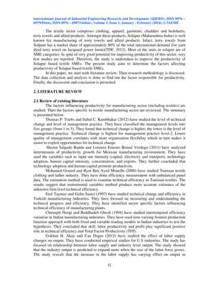 International Journal of Industrial Engineering Research and Development (IJIERD), ISSN 0976 –
6979(Print), ISSN 0976 – 6987(Online), Volume 5, Issue 1, January - February (2014), © IAEME
32
The textile sector comprises clothing, apparel, garments, chaddars and bedsheets,
terry towels and allied products. Amongst these products, Solapur (Maharashtra-India) is well
known for manufacturing of terry towels and allied products. Infact, terry towels from
Solpaur has a market share of approximately 80% of the total international demand (for yarn
dyed terry towel on Jacquard power loom)(TDF, 2012). Most of the units in solapur are of
SME categories. In spite of very good potential for improving productivity of this sector, very
few studies are reported. Therefore, the study is undertaken to improve the productivity of
Solapur based textile SMEs. The present study aims to determine the factors affecting
productivity of Solapur based textile SMEs.
In this paper, we start with literature review. Then research methodology is discussed.
The data collection and analysis is done to find out the factor responsible for productivity.
Finally, the discussion and conclusion is presented.
2. LITERATURE REVIEW
2.1 Review of existing literature
The factors influencing productivity for manufacturing sector (including textiles) are
studied. Then the factors specific to textile manufacturing sector are reviewed. The summary
is presented below.
Thomas P. Triebs and Subal C. Kumbhakar (2012) have studied the level of technical
change and level of management practice. They have classified the management levels into
five groups (from 1 to 5). They found that technical change is higher; the lower is the level of
management practice. Technical change is highest for management practice level-2. Lower
quality of management correlates with more organization flexibility which in turn makes it
easier to exploit opportunities for technical change.
Hector Salgado Banda and Lorenzo Ernesto Bernal Verdugo (2011) have analyzed
determinants of productivity growth for Mexican manufacturing environment. They have
used the variables such as input use intensity (capital, electricity and transport), technology
adoption, human capital intensity, concentration, and exports. They further concluded that
technology adoption and human capital promote productivity.
Mohamed Goaied and Rym Ben Ayed Mouelhi (2000) have studied Tunisian textile
clothing and lather industry. They have done efficiency measurement with unbalanced panel
data. The estimation method is used to examine technical efficiency in Tunisian textiles. The
results suggest that instrumental variables method produce more accurate estimates of the
unknown firm level technical efficiency.
Erol Taymaz and Golin Saatci (1997) have studied technical change and efficiency in
Turkish manufacturing industries. They have focused on measuring and understanding the
technical progress and efficiency. They have identified sector specific factors influencing
technical efficiency of manufacturing plants.
Chiranjib Neogi and Buddhadeb Ghosh (1994) have studied intertemporal efficiency
variation in Indian manufacturing industries. They have used time varying frontier production
function approach with both fixed and variable reading models in Indian industries to test the
hypothesis. They concluded that skill, labor productivity and profit play significant positive
role in technical efficiency and Total Factor Productivity (TFP).
Gokhan H. Akay and Can Dogas (2012) have studied the effect of labor supply
changes on output. They have conducted empirical studies for U.S industries. The study has
focused on relationship between labor supply and industry level output. The study showed
that the industry output is predicted to expand more when the size of the labor force grows.
The study reveals that the increase in the labor supply has varying effect on output in
 