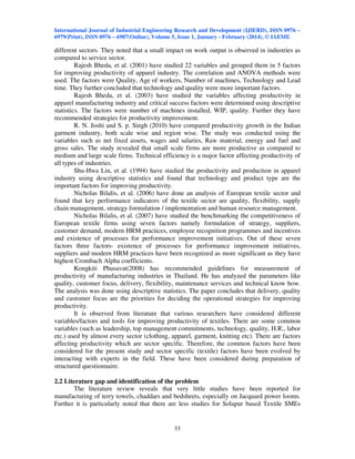 International Journal of Industrial Engineering Research and Development (IJIERD), ISSN 0976 –
6979(Print), ISSN 0976 – 6987(Online), Volume 5, Issue 1, January - February (2014), © IAEME
33
different sectors. They noted that a small impact on work output is observed in industries as
compared to service sector.
Rajesh Bheda, et al. (2001) have studied 22 variables and grouped them in 5 factors
for improving productivity of apparel industry. The correlation and ANOVA methods were
used. The factors were Quality, Age of workers, Number of machines, Technology and Lead
time. They further concluded that technology and quality were more important factors.
Rajesh Bheda, et al. (2003) have studied the variables affecting productivity in
apparel manufacturing industry and critical success factors were determined using descriptive
statistics. The factors were number of machines installed, WIP, quality. Further they have
recommended strategies for productivity improvement.
R. N. Joshi and S. p. Singh (2010) have compared productivity growth in the Indian
garment industry, both scale wise and region wise. The study was conducted using the
variables such as net fixed assets, wages and salaries, Raw material, energy and fuel and
gross sales. The study revealed that small scale firms are more productive as compared to
medium and large scale firms. Technical efficiency is a major factor affecting productivity of
all types of industries.
Shu-Hwa Lin, et al. (1994) have studied the productivity and production in apparel
industry using descriptive statistics and found that technology and product type are the
important factors for improving productivity.
Nicholas Bilalis, et al. (2006) have done an analysis of European textile sector and
found that key performance indicators of the textile sector are quality, flexibility, supply
chain management, strategy formulation / implementation and human resource management.
Nicholas Bilalis, et al. (2007) have studied the benchmarking the competitiveness of
European textile firms using seven factors namely formulation of strategy, suppliers,
customer demand, modern HRM practices, employee recognition programmes and incentives
and existence of processes for performance improvement initiatives. Out of these seven
factors three factors- existence of processes for performance improvement initiatives,
suppliers and modern HRM practices have been recognized as more significant as they have
highest Crombach Alpha coefficients.
Kongkiti Phusavat(2008) has recommended guidelines for measurement of
productivity of manufacturing industries in Thailand. He has analyzed the parameters like
quality, customer focus, delivery, flexibility, maintenance services and technical know how.
The analysis was done using descriptive statistics. The paper concludes that delivery, quality
and customer focus are the priorities for deciding the operational strategies for improving
productivity.
It is observed from literature that various researchers have considered different
variables/factors and tools for improving productivity of textiles. There are some common
variables (such as leadership, top management commitments, technology, quality, H.R., labor
etc.) used by almost every sector (clothing, apparel, garment, knitting etc). There are factors
affecting productivity which are sector specific. Therefore, the common factors have been
considered for the present study and sector specific (textile) factors have been evolved by
interacting with experts in the field. These have been considered during preparation of
structured questionnaire.
2.2 Literature gap and identification of the problem
The literature review reveals that very little studies have been reported for
manufacturing of terry towels, chaddars and bedsheets, especially on Jacquard power looms.
Further it is particularly noted that there are less studies for Solapur based Textile SMEs
 