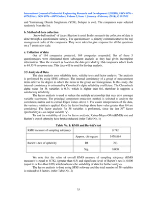International Journal of Industrial Engineering Research and Development (IJIERD), ISSN 0976 –
6979(Print), ISSN 0976 – 6987(Online), Volume 5, Issue 1, January - February (2014), © IAEME
35
and Yantramaag Dharak Sanghatana (YDS), Solapur is used. The companies were selected
randomly from the list.
b. Method of data collection
‘Snow-ball method’ of data collection is used. In this research the collection of data is
done through a questionnaire survey. The questionnaire is directly communicated to the top
management cadre of the companies. They were asked to give response for all the questions
on a 7 point ratio scale.
c. Collection of data
Out of 194 companies contacted, 169 companies responded. Out of these 5
questionnaires were eliminated from subsequent analysis as they had given incomplete
information. Thus the research is based on the data provided by 164 companies which leads
to 84.53 % response rate. This data will be used for further analysis.
3.5 Analysis of Data
The data analysis uses reliability tests, validity tests and factor analysis. The analysis
is performed by using SPSS software. The internal consistency of a group of measurement
items refer to the degree to which the items in the group are homogenous. In this study, the
internal consistency is estimated by Crombach’s alpha reliability coefficient. The Chrombach
alpha value for 38 variables is 0.74, which is higher than 0.6, therefore it suggests a
satisfactory reliability.
The factor analysis is used to reduce the multiple relationship that may exist amongst
variable statements. The principal component extraction method is selected to analyze the
correlation matrix and to extract Eigen values above 1. For easier interpretation of the data,
the varimax rotation is applied. Only the factor loadings those have value greater than 0.4 are
considered. The factor analysis for 38 variables is performed, since the last 39th
factor
(profitability) is an output variable ‘y’.
To test the suitability of data for factor analysis, Kaiser-Meyer-Olkin(KMO) test and
Barlett’s test of sphercity have been conducted (refer Table No. 1)
Table No. 1: KMO and Barlett’s test
KMO measure of sampling adequacy 0.782
Approx. chi-square 3478.864
Barlett’s test of sphercity Df 703
Sig. 0.000
We note that the value of overall KMO measure of sampling adequacy (KMO
measure) is equal to 0.782, (greater than 0.5) and significant level of Barlett’s test is 0.000
(equal to or less than 0.05) which indicates the suitability of data for further analysis.
The factor analysis is done using SPSS software and the total number of 38 variables
is reduced to 8 factors. (refer Table No. 2)
 