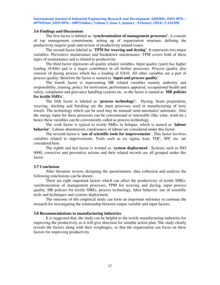 International Journal of Industrial Engineering Research and Development (IJIERD), ISSN 0976 –
6979(Print), ISSN 0976 – 6987(Online), Volume 5, Issue 1, January - February (2014), © IAEME
37
3.6 Findings and Discussions
The first factor is labeled as ‘synchronization of management processes’, it consists
of top management commitment, setting up of organization structure, defining the
productivity targets/ goals and review of productivity related issues.
The second factor labeled as ‘TPM for weaving and dyeing’. It represents two major
variables- Preventive maintenance and breakdown maintenance. TPM covers both of these
types of maintenance and is related to productivity.
The third factor represents all quality related variables. Input quality (yarn) has higher
loading (0.846) and is a major contributor in all further processes. Process quality also
consists of dyeing process which has a loading of 0.810. All other variables are a part of
process quality; therefore the factor is named as ‘input and process quality’
The fourth factor is representing HR related variables namely authority and
responsibility, training, policy for motivation, performance appraisal, occupational health and
safety, complaints and grievance handling systems etc. so the factor is named as ‘HR policies
for textile SMEs’.
The fifth factor is labeled as ‘process technology’. Dyeing, beam preparation,
weaving, stitching and finishing are the main processes used in manufacturing of terry
towels. The technology which can be used may be manual/ semi-automatic/ automatic. Also
the energy input for these processes can be conventional or renewable (like solar, wind etc.)
hence these variables can be conveniently called as process technology.
The sixth factor is typical to textile SMEs in Solapur, which is named as ‘labour
behavior’. Labour absenteeism, carelessness of labour are considered under this factor.
The seventh factor is ‘use of scientific tools for improvements’. This factor involves
variables related to improvements. Tools such as six sigma, lean, TOC, SPC etc. are
considered here.
The eighth and last factor is worded as ‘system deployment’. Systems such as ISO
9000, corrective and preventive actions and their related records are all grouped under this
factor.
3.7 Conclusion
After literature review, designing the questionnaire, data collection and analysis the
following conclusions can be drawn:
There are eight important factors which can affect the productivity of textile SMEs:
synchronization of management processes, TPM for weaving and dyeing, input process
quality, HR policies for textile SMEs, process technology, labor behavior, use of scientific
tools and techniques and systems deployment.
The outcome of this empirical study can form an important reference to continue the
research for investigating the relationship between output variable and input factors.
3.8 Recommendations to manufacturing industries
It is suggested that, the study can be helpful to the textile manufacturing industries for
improving the productivity as it will give direction for suitable action plan. The study clearly
reveals the factors along with their weightages, so that the organization can focus on these
factors for improving productivity.
 