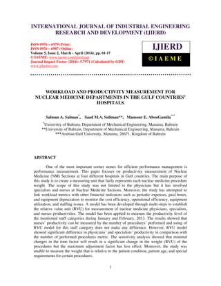 International Journal of Industrial Engineering Research and Development (IJIERD), ISSN 0976 –
6979(Print), ISSN 0976 – 6987(Online), Volume 5, Issue 2, March - April (2014), pp. 01-17 © IAEME
1
WORKLOAD AND PRODUCTIVITY MEASUREMENT FOR
NUCLEAR MEDICINE DEPARTMENTS IN THE GULF COUNTRIES’
HOSPITALS
Salman A. Salman*
, Saad M.A. Suliman**, Mansour E. AbouGamila***
*
University of Bahrain, Department of Mechanical Engineering, Manama, Bahrain
**University of Bahrain, Department of Mechanical Engineering, Manama, Bahrain
***Arabian Gulf University, Manama, 26671, Kingdom of Bahrain
ABSTRACT
One of the most important corner stones for efficient performance management is
performance measurement. This paper focuses on productivity measurement of Nuclear
Medicine (NM) Sections at four different hospitals in Gulf countries. The main purpose of
this study is to create a measuring unit that fairly represents each nuclear medicine procedure
weight. The scope of this study was not limited to the physicians but it has involved
specialists and nurses at Nuclear Medicine Sections. Moreover, the study has attempted to
link workload metrics with other financial indicators such as periodic expenses, paid hours,
and equipment depreciation to monitor the cost efficiency, operational efficiency, equipment
utilization, and staffing issues. A model has been developed through multi-steps to establish
the relative value unit (RVU) for measurement of nuclear medicine physicians, specialists,
and nurses productivities. The model has been applied to measure the productivity level of
the mentioned staff categories during January and February, 2013. The results showed that
nurses’ productivity can be measured by the number of procedures’ performed and using of
RVU model for this staff category does not make any difference. However, RVU model
showed significant difference in physicians’ and specialists’ productivity in comparison with
the number of performed procedures metric. The sensitivity analysis showed that minimal
changes in the time factor will result in a significant change in the weight (RVU) of the
procedures but the maximum adjustment factor has less effect. Moreover, the study was
unable to measure the weight that is relative to the patient condition, patient age, and special
requirements for certain procedures.
INTERNATIONAL JOURNAL OF INDUSTRIAL ENGINEERING
RESEARCH AND DEVELOPMENT (IJIERD)
ISSN 0976 – 6979 (Print)
ISSN 0976 – 6987 (Online)
Volume 5, Issue 2, March - April (2014), pp. 01-17
© IAEME: www.iaeme.com/ijierd.asp
Journal Impact Factor (2014): 5.7971 (Calculated by GISI)
www.jifactor.com
IJIERD
© I A E M E
 