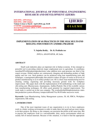 International Journal of Industrial Engineering Research and Development (IJIERD), ISSN 0976 –
6979(Print), ISSN 0976 – 6987(Online), Volume 5, Issue 2, March - April (2014), pp. 36-48 © IAEME
36
IMPLEMENTATION OF 6S PRACTICES IN THE SILK MULTI-END
REELING INDUSTRIES IN ANDHRA PRADESH
Y. Sujatha Reddy, Dr. K. Prahlada rao
JNTUA, ANANTAPUR, AP, India
ABSTRACT
Small scale industries plays an important role in Indian economy. It has emerged as
powerful tool in providing relatively larger employment next to agriculture. It contributes
morethan50%oftheindustrialproductionin value addition term sand generate one third of the
export revenue. Global markets are continuously changing and demanding product of high
quality and low cost. Such products can be produced using lean manufacturing tools and
techniques, a management philosophy that aimed to reduce all types of wastes at all levels of
product manufacturing so as to reduce product cost. 6S is a basic lean manufacturing tool for
cleaning, sorting, organizing and providing necessary ground work for workplace
improvement. This paper deals with the implementation of 6S methodology in the multi-end
silk reeling unit, Dharmavaram, Anantapuram, Andhra Pradesh. Out of the available various
lean manufacturing techniques, 6S offers good potential for required improvement. Ten
week study is carried out in the case company. The resultsafterthe6Simplementations states
that production system efficiency isimprovedfrom67%to 88.8%inthe successive week.
Keywords: Lean Manufacturing, Safety Management systems, 5S, 6S, PDCA, Workplace
organization, Silk reeling.
1. INTRODUCTION
One of the most important issues of any organization is to try to have employees
work in a better working environment in order to make them feel good and get more energy
to do their projects. By doing so, the company can maximize the profits at the same time. But
in practice the employees work in a uncomfortable, dirty, messy environments which are
usually full of unused materials. Because of this situation, it is hard to find the appropriate
INTERNATIONAL JOURNAL OF INDUSTRIAL ENGINEERING
RESEARCH AND DEVELOPMENT (IJIERD)
ISSN 0976 – 6979 (Print)
ISSN 0976 – 6987 (Online)
Volume 5, Issue 2, March - April (2014), pp. 36-48
© IAEME: www.iaeme.com/ijierd.asp
Journal Impact Factor (2014): 5.7971 (Calculated by GISI)
www.jifactor.com
IJIERD
© I A E M E
 