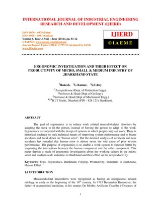 International Journal of Industrial Engineering Research and Development (IJIERD), ISSN 0976 –
6979(Print), ISSN 0976 – 6987(Online), Volume 5, Issue 3, May- June (2014), pp. 01-12 © IAEME
1
ERGONOMIC INVESTIGATION AND THEIR EFFECT ON
PRODUCTIVITY OF MICRO, SMALL & MEDIUM INDUSTRY OF
JHARKHAND STATE
1
Rakesh, 2
G Kumar, 3
S.C.Roy
1
Asst.professor (Dept. of Production Engg),
2
Professor & Head (Dept of Geology),
3
Professor & Head (Dept of Mechanical Engg.)
1,2.3
B.I.T Sindri, Dhanbad (PIN – 828 123), Jharkhand.
ABSTRACT
The goal of ergonomics is to reduce work related musculoskeletal disorders by
adapting the work to fit the person, instead of forcing the person to adapt to the work.
Ergonomics is concerned with the design of systems in which people carry out work. There is
historical tendency to seek technical means of improving system performance and to blame
accidents and break down on “human error”. But the detailed analysis of accidents and near
accidents has revealed that human error is almost never the sole cause of poor system
performance. The purpose of ergonomics is to enable a work system to function better by
improving the interactions between the human component and the other component. This
paper depicts a study of ergonomic investigation about the working culture in the micro,
small and medium scale industries in Jharkhand and their effect on the net productivity.
Keywords: Ergo, Ergonomics, Jharkhand, Forging, Productivity, Industries in Jharkhand,
Human Effort.
1.1 INTRODUCTION
Musculoskeletal discomforts were recognized as having an occupational related
etiology as early as the beginning of the 18th
century. In 1713 Bernardini Ramazzini, the
father of occupational medicine, in his treaties De Morbis Artificum Diatriba (“Diseases of
INTERNATIONAL JOURNAL OF INDUSTRIAL ENGINEERING
RESEARCH AND DEVELOPMENT (IJIERD)
ISSN 0976 – 6979 (Print)
ISSN 0976 – 6987 (Online)
Volume 5, Issue 3, May - June (2014), pp. 01-12
© IAEME: www.iaeme.com/ijierd.asp
Journal Impact Factor (2014): 5.7971 (Calculated by GISI)
www.jifactor.com
IJIERD
© I A E M E
 