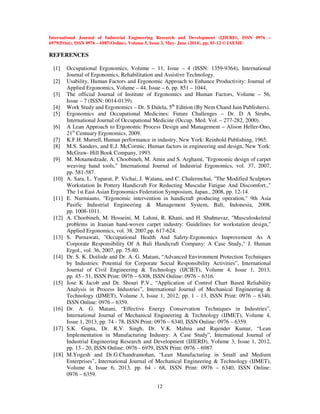 International Journal of Industrial Engineering Research and Development (IJIERD), ISSN 0976 –
6979(Print), ISSN 0976 – 6987(Online), Volume 5, Issue 3, May- June (2014), pp. 01-12 © IAEME
12
REFERENCES
[1] Occupational Ergonomics, Volume – 11, Issue – 4 (ISSN: 1359-9364), International
Journal of Ergonomics, Rehabilitation and Assistive Technology.
[2] Usability, Human Factors and Ergonomic Approach to Enhance Productivity: Journal of
Applied Ergonomics, Volume – 44, Issue – 6, pp. 851 – 1044.
[3] The official Journal of Institute of Ergonomics and Human Factors, Volume – 56,
Issue – 7 (ISSN: 0014-0139).
[4] Work Study and Ergonomics – Dr. S Dalela, 5th
Edition (By Nem Chand Jain Publishers).
[5] Ergonomics and Occupational Medicines: Future Challenges – Dr. D A Strubs,
International Journal of Occupational Medicine (Occup. Med. Vol. – 277-282, 2000).
[6] A Lean Approach to Ergonomic Process Design and Management – Alison Heller-Ono,
21st
Centuary Ergonomics, 2009.
[7] K.F.H. Murrell, Human performance in industry, New York: Reinhold Publishing, 1965.
[8] M.S. Sanders, and E.J. McCormic, Human factors in engineering and design, New York:
McGraw- Hill Book Company, 1993.
[9] M. Motamedzade, A. Choobineh, M. Amin and S. Arghami, "Ergonomic design of carpet
weaving hand tools," International Journal of Industrial Ergonomics, vol. 37, 2007,
pp. 581-587.
[10] A. Sara, L. Yuparat, P. Vichai, J. Watana, and C. Chalermchai, "The Modified Sculptors
Workstation In Pottery Handicraft For Reducting Muscular Fatigue And Discomfort.,"
The 1st East Asian Ergonomics Federation Symposium, Japan., 2008, pp. 12-14.
[11] E. Nurmianto, "Ergonomic intervention in handicraft producing operation," 9th Asia
Pasific Industrial Engineering & Management System, Bali, Indonesia, 2008,
pp. 1008-1011.
[12] A. Choobineh, M. Hosseini, M. Lahmi, R. Khani, and H. Shahnavaz, "Musculoskeletal
problems in Iranian hand-woven carpet industry: Guidelines for workstation design,"
Applied Ergonomics, vol. 38, 2007,pp. 617-624.
[13] S. Purnawati, "Occupational Health And Safety-Ergonomics Improvement As A
Corporate Responsibility Of A Bali Handicraft Company: A Case Study," J. Human
Ergol., vol. 36, 2007, pp. 75-80.
[14] Dr. S. K. Doifode and Dr. A. G. Matani, “Advanced Environment Protection Techniques
by Industries: Potential for Corporate Social Responsibility Activities”, International
Journal of Civil Engineering & Technology (IJCIET), Volume 4, Issue 1, 2013,
pp. 45 - 51, ISSN Print: 0976 – 6308, ISSN Online: 0976 – 6316.
[15] Jose K Jacob and Dr. Shouri P.V., “Application of Control Chart Based Reliability
Analysis in Process Industries”, International Journal of Mechanical Engineering &
Technology (IJMET), Volume 3, Issue 1, 2012, pp. 1 - 13, ISSN Print: 0976 – 6340,
ISSN Online: 0976 – 6359.
[16] Dr. A. G. Matani, “Effective Energy Conservation Techniques in Industries”,
International Journal of Mechanical Engineering & Technology (IJMET), Volume 4,
Issue 1, 2013, pp. 74 - 78, ISSN Print: 0976 – 6340, ISSN Online: 0976 – 6359.
[17] S.K. Gupta, Dr. R.V. Singh, Dr. V.K. Mahna and Rajender Kumar, “Lean
Implementation in Manufacturing Industry: A Case Study”, International Journal of
Industrial Engineering Research and Development (IJIERD), Volume 3, Issue 1, 2012,
pp. 13 - 20, ISSN Online: 0976 - 6979, ISSN Print: 0976 – 6987.
[18] M.Yogesh and Dr.G.Chandramohan, “Lean Manufacturing in Small and Medium
Enterprises”, International Journal of Mechanical Engineering & Technology (IJMET),
Volume 4, Issue 6, 2013, pp. 64 - 68, ISSN Print: 0976 – 6340, ISSN Online:
0976 – 6359.
 
