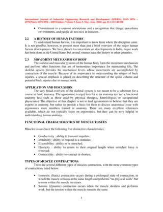 International Journal of Industrial Engineering Research and Development (IJIERD), ISSN 0976 –
6979(Print), ISSN 0976 – 6987(Online), Volume 5, Issue 3, May- June (2014), pp. 01-12 © IAEME
3
• Commitment to a systems orientations and a recognition that things, procedures
environments, and people do not exist in isolation.
2.2 A HISTORY OF HUMAN FACTORS
To understand human factors, it is important to know from where the discipline came.
It is not possible, however, to present more than just a brief overview of the major human
factors developments. We have chosen to concentrate on developments in India, major work
has been done in the United States but several sources trace the history in other countries.
2.3 MOVEMENT MECHANISM OF BODY
The skeletal and muscular systems of the human body form the movement mechanism
and perform other functions that are of tremendous importance for maintaining life. The
skeletal system provides the mechanical levers whose movements are accomplished by
contraction of the muscle. Because of its importance in understanding the subject of back
injuries, a special emphasis is placed on describing the structure of the spinal column and
potential back injuries due to manual work.
APPLICATION AND DISCUSSION
The very broad overview of the skeletal system is not meant to be a substitute for a
course in basic anatomy. The agronomist is urged to refer to an anatomy text (or a functional
anatomy text such as those used by physical therapist, kinesiologists or occupational
physicians). The objective of this chapter is not to lead agronomists to believe that they are
experts in anatomy, but rather to provide a basis for them to discuss anatomical issue with
ergonomics team members trained in anatomy. There are many excellent references
available, which do not typically focus on ergonomics, but they can be very helpful in
understanding human anatomy.
FUNCTIONAL CHARACTERISTICS OF MUSCLE TISSUES
Muscles tissues have the following five distinctive characteristics:
• Conductivity : ability to transmit impulses;
• Irritability : ability to respond to a stimulus;
• Extensibility : ability to be stretched;
• Elasticity : ability to return to their original length when stretched force is
removed;
• Contractility : ability to contract or shorten;
TYPES OF MUSCLE CONTRACTIONS
There are several different types of muscles contraction, with the more common types
of contractions listed below:
• Isometric (Static) contraction occurs during a prolonged state of contraction, in
which the muscle remains at the same length and performs “no physical work” but
tension within the muscle increases.
• Sotonic (dynamic) contraction occurs when the muscle shortens and performs
work, but the tension within the muscle remains the same.
 