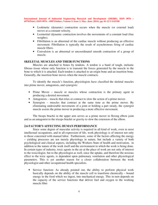International Journal of Industrial Engineering Research and Development (IJIERD), ISSN 0976 –
6979(Print), ISSN 0976 – 6987(Online), Volume 5, Issue 3, May- June (2014), pp. 01-12 © IAEME
4
• Lsokinetic (dynamic) contraction occurs when the muscle (or external load)
moves at a constant velocity.
• Lsoinertial (dynamic contraction involves the movements of a constant load (free
weights).
• Fibrillation is an abnormal of the cardiac muscle without producing an effective
movement. Fibrillation is typically the result of asynchronous firing of cardiac
muscle fibers.
• Convulsion is an abnormal or uncoordinated smooth contraction of a group of
muscle.
SKELETAL MUSCLES AND THEIR FUNCTIONS
Muscles are attached to bones by tendons. A tendon is a band of tough, inelastic
fibrous tissue whose only function is to transmit the forces generated by the muscle to the
bone to which it is attached. Each tendon is attached to an origin bone and an insertion bone.
Generally, the insertion bone moves when the muscle contracts.
To identify the muscle’s function, physiologists have classified the skeletal muscles
into prime mover, antagonists, and synergists:
• Prime Mover – muscle or muscles whose contraction is the primary agent in
producing a desired movement.
• Antagonists – muscle that relax or contract to slow the action of a prime mover.
• Synergists – muscles that contract at the same time as the prime mover. By
eliminating undesirable movements of a joint or holding a part steady, the synergist
muscle assists the prime mover in producing a more effective movement.
The biceps brachii in the upper arm serves as a prime mover in flexing elbow joint
and as an antagonist to the triceps brachii or gravity to slow the extension of the elbow.
2.6 FACTOR’S AFFECTING HUMAN PERFORMANCE
Since some degree of muscular activity is required in all kind of work, even in most
intellectual occupations, and in all expression of life, work physiology is of interest not only
to those concerned with manual labor. Furthermore, some of the factors affecting the energy
– yielding processes are not merely physiology in nature, but include a variety of both
psychological and clinical aspects, including the Workers State of health and motivation, in
addition to the nature of the work itself and the environment in which the work is being done.
In certain types of industry, toxic agents in the air at the place of work are not only of interest
to the toxicologist, but to the physiologist as well, since the uptake, and therefore the noxious
effect to the toxic agents, is dependent upon pulmonary ventilation and other physiological
parameters. This is yet another reason for a closer collaboration between the work
physiologist and other occupational health specialists.
• Service function: As already pointed out, the ability to perform physical work
basically depends on the ability of the muscle cell to transform chemically – bound
energy in the food which we ingest, into mechanical energy. This in turn depends on
the capacity of the service functions that deliver fuel and oxygen to the working
muscle fiber
 