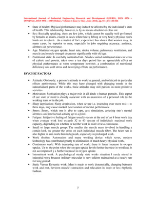 International Journal of Industrial Engineering Research and Development (IJIERD), ISSN 0976 –
6979(Print), ISSN 0976 – 6987(Online), Volume 5, Issue 3, May- June (2014), pp. 01-12 © IAEME
5
• State of health: Physical performance may indeed be affected by the individual’s state
of health. This relationship, however, is by no means absolute or clear cut.
• Sex: Basically speaking, there are few jobs, which cannot be equally well performed
by females as males, except in cases where heavy lifting or very heavy physical work
loads are involved. As a matter of fact, experience has shown that women may, in
many cases, be superior to men, especially in jobs requiring accuracy, patience,
alertness an perseverance.
• Age: Maximal oxygen uptake, heart rate, stroke volume, pulmonary ventilation, and
muscle and muscle strength decreases significantly with old age.
• Nutritional state: In carefully controlled lab., Studies varied nutritional states in terms
of caloric and protein, taken over a ten days period has an appreciable effect on
physical performance at room temperature however, a combination of nutritional
deficiency and cold stress and destroying effects on performance.
PSYCHIC FACTORS
• Attitude: Obviously, a person’s attitude to work in general, and to his job in particular
effects performance. While this may have changed with changing trends in the
industrialized parts of the works, these attitudes may still persists in more primitive
societies.
• Motivation: Motivation plays a major role in all kinds o human pursuits. This aspect
of our state of mind is closely associate with an awareness of a personal role in the
working team or in the job.
• Sleep deprivation: Sleep deprivation, when severe i.e. extending over more two – to
three days, may cause marked deterioration of mental performance
• Stress: Stress, which one is able to cope, acts simulation, arousing one’s mental
alertness and intellectual activity up to a point.
• Fatigue: Subjective feeling of fatigue usually occurs at the end of an 8 hour work day
when average work lord exceeds 32 to 40 percent of individuals maximal work
capacity, depending on whether or not the work is more or less continuous
• Small or large muscle group: The smaller the muscle mass involved in handling a
certain lord, the greater the stress on each individual muscle fiber. The heart rate is
also higher in arm work then in legwork, especially in prolonged work.
• Work rhythm: Automation and many working device which saves, modern
technology has contributed greatly to elimination of much heavy physical work.
• Continuous work: With increasing rate of work, there is linear increase in oxygen
uptake. Up to the point when the oxygen uptake levels further increase in workload is
not accompanied y a further increase in oxygen uptake.
• Intermittent work: A psychological steady state works situation I rarely attend in
industrial work because ordinary muscular is very seldom maintained at a steady rate
for long period.
• Static Versus Dynamic work: Man is made to work dynamically, changing between
work and rest, between muscle contraction and relaxation in more or less rhythmic
fashion.
 