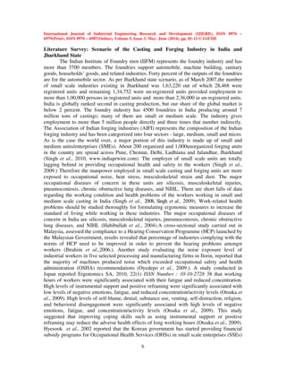 International Journal of Industrial Engineering Research and Development (IJIERD), ISSN 0976 –
6979(Print), ISSN 0976 – 6987(Online), Volume 5, Issue 3, May- June (2014), pp. 01-12 © IAEME
6
Literature Survey: Scenario of the Casting and Forging Industry in India and
Jharkhand State
The Indian Institute of Foundry men (IIFM) represents the foundry industry and has
more than 3700 members. The foundries support automobile, machine building, sanitary
goods, households’ goods, and related industries. Forty percent of the outputs of the foundries
are for the automobile sector. As per Jharkhand state scenario, as of March 2007,the number
of small scale industries existing in Jharkhand was 1,63,220 out of which 28,468 were
registered units and remaining 1,34,752 were un-registered units provided employment to
more than 1,00,000 persons in registered units and more than 2,36,000 in un-registered units.
India is globally ranked second in casting production, but our share of the global market is
below 2 percent. The foundry industry has 4500 foundries in India producing around 7
million tons of castings; many of them are small or medium scale. The industry gives
employment to more than 5 million people directly and three times that number indirectly.
The Association of Indian forging industries (AIFI) represents the composition of the Indian
forging industry and has been categorized into four sectors - large, medium, small and micro.
As is the case the world over, a major portion of this industry is made up of small and
medium units/enterprises (SMEs). About 200 organized and 1,000unorganized forging units
in the country are spread across Pune, Chennai, Delhi, Ludhiana and Jalandhar, Jharkhand
(Singh et al., 2010, www.indiaprwire.com). The employer of small scale units are totally
lagging behind in providing occupational health and safety to the workers (Singh et al.,
2009.) Therefore the manpower employed in small scale casting and forging units are more
exposed to occupational noise, heat stress, musculoskeletal strain and dust. The major
occupational diseases of concern in these units are silicosis, musculoskeletal injuries,
pneumoconiosis, chronic obstructive lung diseases, and NIHL. There are short falls of data
regarding the working condition and health problems of the workers working in small and
medium scale casting in India (Singh et al., 2008, Singh et al., 2009). Work-related health
problems should be studied thoroughly for formulating ergonomic measures to increase the
standard of living while working in these industries. The major occupational diseases of
concern in India are silicosis, musculoskeletal injuries, pneumoconiosis, chronic obstructive
lung diseases, and NIHL (Habibullah et al., 2004).A cross-sectional study carried out in
Malaysia, assessed the compliance to a Hearing Conservation Programme (HCP) launched by
the Malaysian Government, results revealed that percentage of industries complying with the
norms of HCP need to be improved in order to prevent the hearing problems amongst
workers (Ibrahim et al.,2006.). Another study evaluating the noise exposure level of
industrial workers in five selected processing and manufacturing firms in Ilorin, reported that
the majority of machines produced noise which exceeded occupational safety and health
administration (OSHA) recommendations (Oyedepo et al., 2009.). A study conducted in
Japan reported Ergonomics SA, 2010, 22(1) ISSN Number : 10-10-2728 38 that working
hours of workers were significantly associated with their fatigue and reduced concentration.
High levels of instrumental support and positive reframing were significantly associated with
low levels of negative emotions, fatigue, and reduced concentration/activity levels (Otsuka et
al., 2009). High levels of self-blame, denial, substance use, venting, self-distraction, religion,
and behavioral disengagement were significantly associated with high levels of negative
emotions, fatigue, and concentration/activity levels (Otsuka et al., 2009). This study
suggested that improving coping skills such as using instrumental support or positive
reframing may reduce the adverse health effects of long working hours (Otsuka et al., 2009).
Hyesook et al., 2002 reported that the Korean government has started providing financial
subsidy programs for Occupational Health Services (OHSs) in small scale enterprises (SSEs)
 